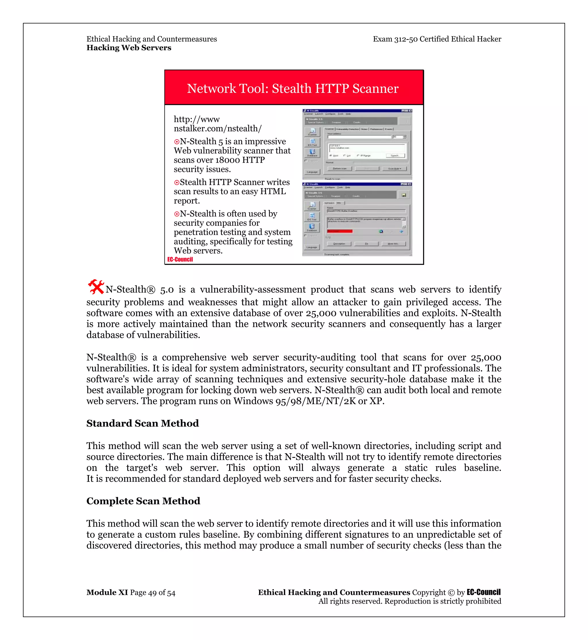 Ethical Hacking and Countermeasures Exam 312-50 Certified Ethical Hacker
Hacking Web Servers
Module XI Page 49 of 54 Ethical Hacking and Countermeasures Copyright © by EC-Council
All rights reserved. Reproduction is strictly prohibited
EC-Council
Network Tool: Stealth HTTP Scanner
http://www
nstalker.com/nstealth/
N-Stealth 5 is an impressive
Web vulnerability scanner that
scans over 18000 HTTP
security issues.
Stealth HTTP Scanner writes
scan results to an easy HTML
report.
N-Stealth is often used by
security companies for
penetration testing and system
auditing, specifically for testing
Web servers.
N-Stealth® 5.0 is a vulnerability-assessment product that scans web servers to identify
security problems and weaknesses that might allow an attacker to gain privileged access. The
software comes with an extensive database of over 25,000 vulnerabilities and exploits. N-Stealth
is more actively maintained than the network security scanners and consequently has a larger
database of vulnerabilities.
N-Stealth® is a comprehensive web server security-auditing tool that scans for over 25,000
vulnerabilities. It is ideal for system administrators, security consultant and IT professionals. The
software's wide array of scanning techniques and extensive security-hole database make it the
best available program for locking down web servers. N-Stealth® can audit both local and remote
web servers. The program runs on Windows 95/98/ME/NT/2K or XP.
Standard Scan Method
This method will scan the web server using a set of well-known directories, including script and
source directories. The main difference is that N-Stealth will not try to identify remote directories
on the target's web server. This option will always generate a static rules baseline.
It is recommended for standard deployed web servers and for faster security checks.
Complete Scan Method
This method will scan the web server to identify remote directories and it will use this information
to generate a custom rules baseline. By combining different signatures to an unpredictable set of
discovered directories, this method may produce a small number of security checks (less than the
 