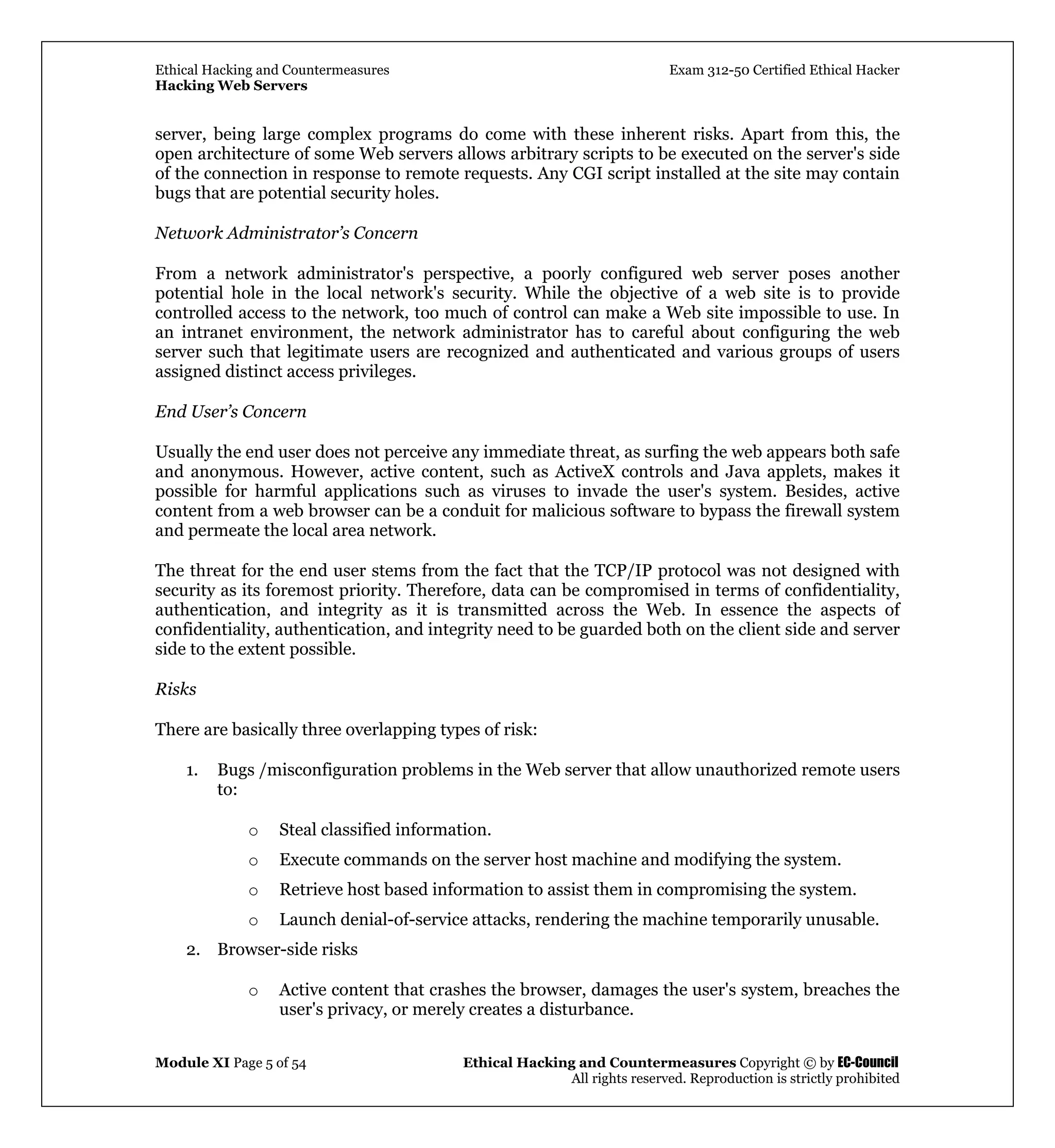 Ethical Hacking and Countermeasures Exam 312-50 Certified Ethical Hacker
Hacking Web Servers
Module XI Page 5 of 54 Ethical Hacking and Countermeasures Copyright © by EC-Council
All rights reserved. Reproduction is strictly prohibited
server, being large complex programs do come with these inherent risks. Apart from this, the
open architecture of some Web servers allows arbitrary scripts to be executed on the server's side
of the connection in response to remote requests. Any CGI script installed at the site may contain
bugs that are potential security holes.
Network Administrator’s Concern
From a network administrator's perspective, a poorly configured web server poses another
potential hole in the local network's security. While the objective of a web site is to provide
controlled access to the network, too much of control can make a Web site impossible to use. In
an intranet environment, the network administrator has to careful about configuring the web
server such that legitimate users are recognized and authenticated and various groups of users
assigned distinct access privileges.
End User’s Concern
Usually the end user does not perceive any immediate threat, as surfing the web appears both safe
and anonymous. However, active content, such as ActiveX controls and Java applets, makes it
possible for harmful applications such as viruses to invade the user's system. Besides, active
content from a web browser can be a conduit for malicious software to bypass the firewall system
and permeate the local area network.
The threat for the end user stems from the fact that the TCP/IP protocol was not designed with
security as its foremost priority. Therefore, data can be compromised in terms of confidentiality,
authentication, and integrity as it is transmitted across the Web. In essence the aspects of
confidentiality, authentication, and integrity need to be guarded both on the client side and server
side to the extent possible.
Risks
There are basically three overlapping types of risk:
1. Bugs /misconfiguration problems in the Web server that allow unauthorized remote users
to:
o Steal classified information.
o Execute commands on the server host machine and modifying the system.
o Retrieve host based information to assist them in compromising the system.
o Launch denial-of-service attacks, rendering the machine temporarily unusable.
2. Browser-side risks
o Active content that crashes the browser, damages the user's system, breaches the
user's privacy, or merely creates a disturbance.
 
