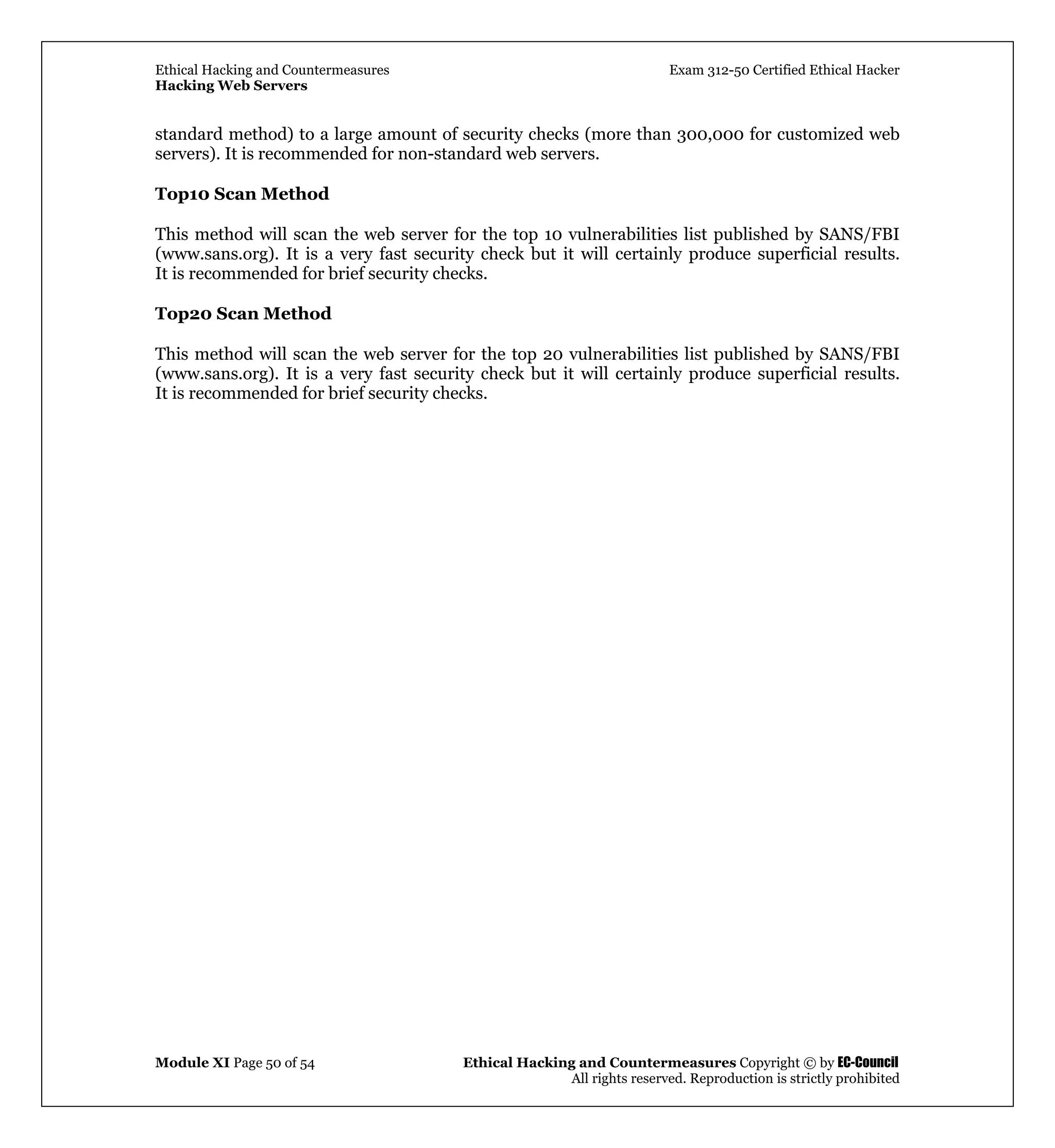 Ethical Hacking and Countermeasures Exam 312-50 Certified Ethical Hacker
Hacking Web Servers
Module XI Page 50 of 54 Ethical Hacking and Countermeasures Copyright © by EC-Council
All rights reserved. Reproduction is strictly prohibited
standard method) to a large amount of security checks (more than 300,000 for customized web
servers). It is recommended for non-standard web servers.
Top10 Scan Method
This method will scan the web server for the top 10 vulnerabilities list published by SANS/FBI
(www.sans.org). It is a very fast security check but it will certainly produce superficial results.
It is recommended for brief security checks.
Top20 Scan Method
This method will scan the web server for the top 20 vulnerabilities list published by SANS/FBI
(www.sans.org). It is a very fast security check but it will certainly produce superficial results.
It is recommended for brief security checks.
 