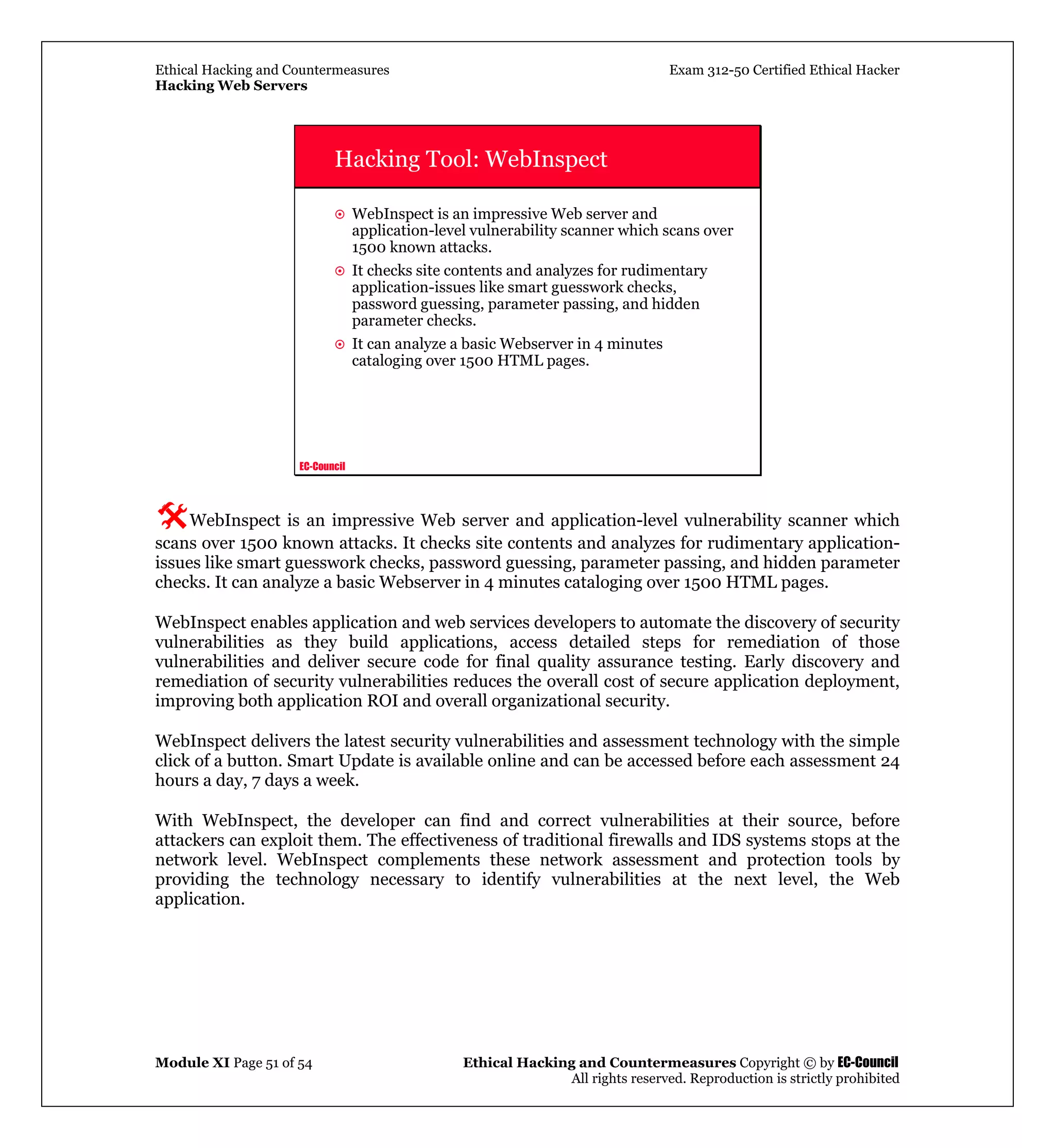 Ethical Hacking and Countermeasures Exam 312-50 Certified Ethical Hacker
Hacking Web Servers
Module XI Page 51 of 54 Ethical Hacking and Countermeasures Copyright © by EC-Council
All rights reserved. Reproduction is strictly prohibited
EC-Council
Hacking Tool: WebInspect
WebInspect is an impressive Web server and
application-level vulnerability scanner which scans over
1500 known attacks.
It checks site contents and analyzes for rudimentary
application-issues like smart guesswork checks,
password guessing, parameter passing, and hidden
parameter checks.
It can analyze a basic Webserver in 4 minutes
cataloging over 1500 HTML pages.
WebInspect is an impressive Web server and application-level vulnerability scanner which
scans over 1500 known attacks. It checks site contents and analyzes for rudimentary application-
issues like smart guesswork checks, password guessing, parameter passing, and hidden parameter
checks. It can analyze a basic Webserver in 4 minutes cataloging over 1500 HTML pages.
WebInspect enables application and web services developers to automate the discovery of security
vulnerabilities as they build applications, access detailed steps for remediation of those
vulnerabilities and deliver secure code for final quality assurance testing. Early discovery and
remediation of security vulnerabilities reduces the overall cost of secure application deployment,
improving both application ROI and overall organizational security.
WebInspect delivers the latest security vulnerabilities and assessment technology with the simple
click of a button. Smart Update is available online and can be accessed before each assessment 24
hours a day, 7 days a week.
With WebInspect, the developer can find and correct vulnerabilities at their source, before
attackers can exploit them. The effectiveness of traditional firewalls and IDS systems stops at the
network level. WebInspect complements these network assessment and protection tools by
providing the technology necessary to identify vulnerabilities at the next level, the Web
application.
 
