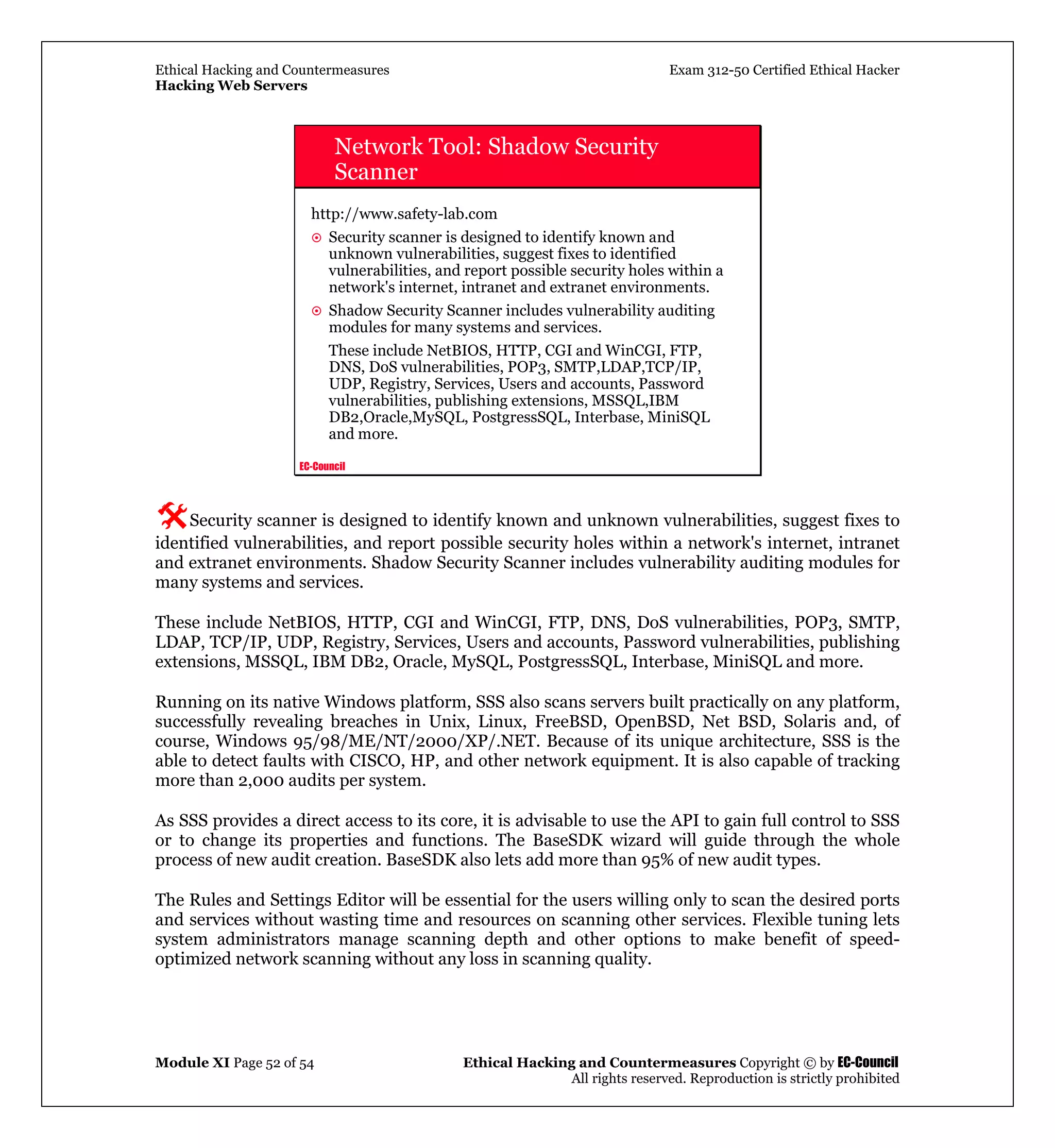 Ethical Hacking and Countermeasures Exam 312-50 Certified Ethical Hacker
Hacking Web Servers
Module XI Page 52 of 54 Ethical Hacking and Countermeasures Copyright © by EC-Council
All rights reserved. Reproduction is strictly prohibited
EC-Council
Network Tool: Shadow Security
Scanner
http://www.safety-lab.com
Security scanner is designed to identify known and
unknown vulnerabilities, suggest fixes to identified
vulnerabilities, and report possible security holes within a
network's internet, intranet and extranet environments.
Shadow Security Scanner includes vulnerability auditing
modules for many systems and services.
These include NetBIOS, HTTP, CGI and WinCGI, FTP,
DNS, DoS vulnerabilities, POP3, SMTP,LDAP,TCP/IP,
UDP, Registry, Services, Users and accounts, Password
vulnerabilities, publishing extensions, MSSQL,IBM
DB2,Oracle,MySQL, PostgressSQL, Interbase, MiniSQL
and more.
Security scanner is designed to identify known and unknown vulnerabilities, suggest fixes to
identified vulnerabilities, and report possible security holes within a network's internet, intranet
and extranet environments. Shadow Security Scanner includes vulnerability auditing modules for
many systems and services.
These include NetBIOS, HTTP, CGI and WinCGI, FTP, DNS, DoS vulnerabilities, POP3, SMTP,
LDAP, TCP/IP, UDP, Registry, Services, Users and accounts, Password vulnerabilities, publishing
extensions, MSSQL, IBM DB2, Oracle, MySQL, PostgressSQL, Interbase, MiniSQL and more.
Running on its native Windows platform, SSS also scans servers built practically on any platform,
successfully revealing breaches in Unix, Linux, FreeBSD, OpenBSD, Net BSD, Solaris and, of
course, Windows 95/98/ME/NT/2000/XP/.NET. Because of its unique architecture, SSS is the
able to detect faults with CISCO, HP, and other network equipment. It is also capable of tracking
more than 2,000 audits per system.
As SSS provides a direct access to its core, it is advisable to use the API to gain full control to SSS
or to change its properties and functions. The BaseSDK wizard will guide through the whole
process of new audit creation. BaseSDK also lets add more than 95% of new audit types.
The Rules and Settings Editor will be essential for the users willing only to scan the desired ports
and services without wasting time and resources on scanning other services. Flexible tuning lets
system administrators manage scanning depth and other options to make benefit of speed-
optimized network scanning without any loss in scanning quality.
 