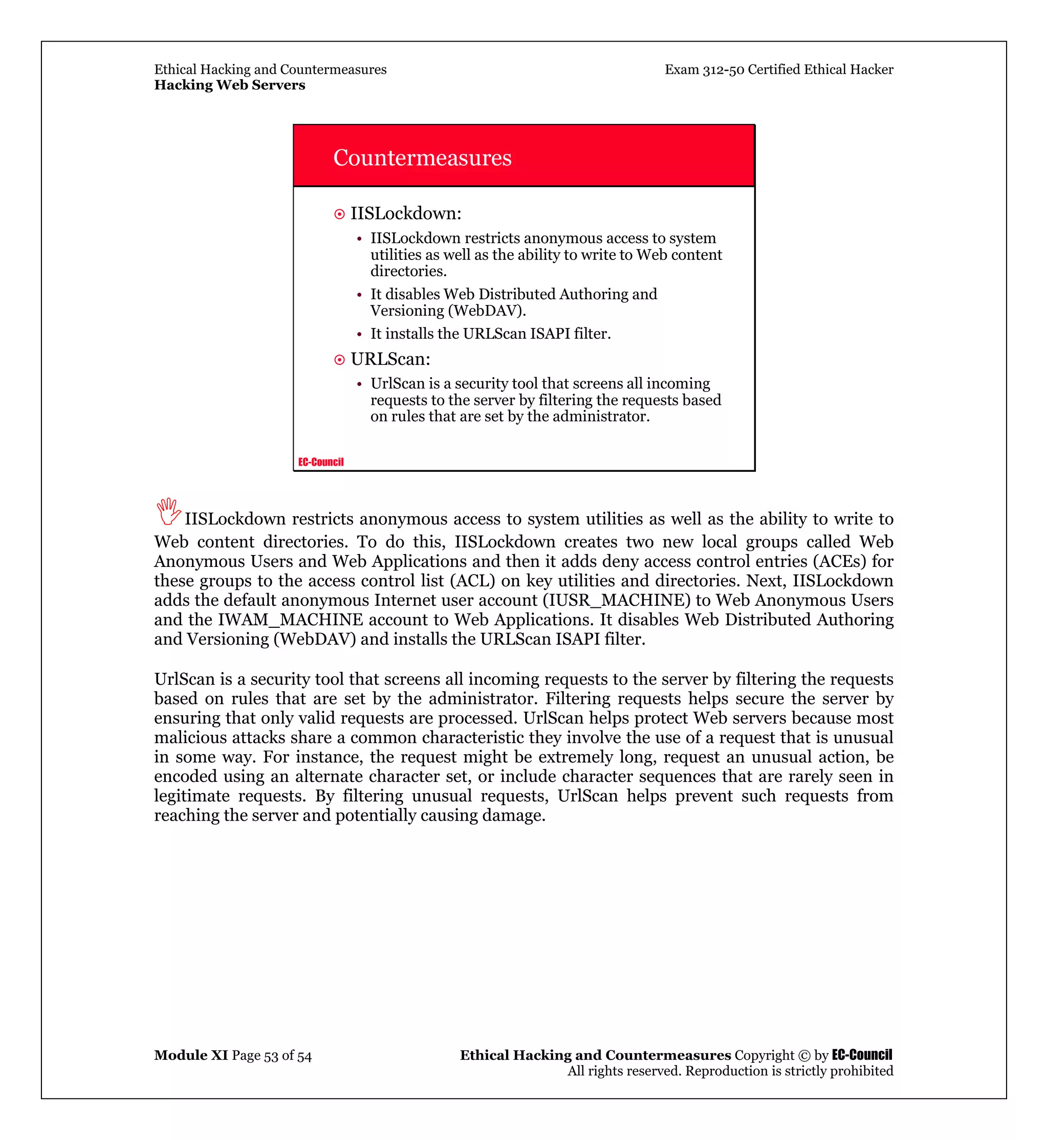 Ethical Hacking and Countermeasures Exam 312-50 Certified Ethical Hacker
Hacking Web Servers
Module XI Page 53 of 54 Ethical Hacking and Countermeasures Copyright © by EC-Council
All rights reserved. Reproduction is strictly prohibited
EC-Council
Countermeasures
IISLockdown:
• IISLockdown restricts anonymous access to system
utilities as well as the ability to write to Web content
directories.
• It disables Web Distributed Authoring and
Versioning (WebDAV).
• It installs the URLScan ISAPI filter.
URLScan:
• UrlScan is a security tool that screens all incoming
requests to the server by filtering the requests based
on rules that are set by the administrator.
IISLockdown restricts anonymous access to system utilities as well as the ability to write to
Web content directories. To do this, IISLockdown creates two new local groups called Web
Anonymous Users and Web Applications and then it adds deny access control entries (ACEs) for
these groups to the access control list (ACL) on key utilities and directories. Next, IISLockdown
adds the default anonymous Internet user account (IUSR_MACHINE) to Web Anonymous Users
and the IWAM_MACHINE account to Web Applications. It disables Web Distributed Authoring
and Versioning (WebDAV) and installs the URLScan ISAPI filter.
UrlScan is a security tool that screens all incoming requests to the server by filtering the requests
based on rules that are set by the administrator. Filtering requests helps secure the server by
ensuring that only valid requests are processed. UrlScan helps protect Web servers because most
malicious attacks share a common characteristic they involve the use of a request that is unusual
in some way. For instance, the request might be extremely long, request an unusual action, be
encoded using an alternate character set, or include character sequences that are rarely seen in
legitimate requests. By filtering unusual requests, UrlScan helps prevent such requests from
reaching the server and potentially causing damage.
 