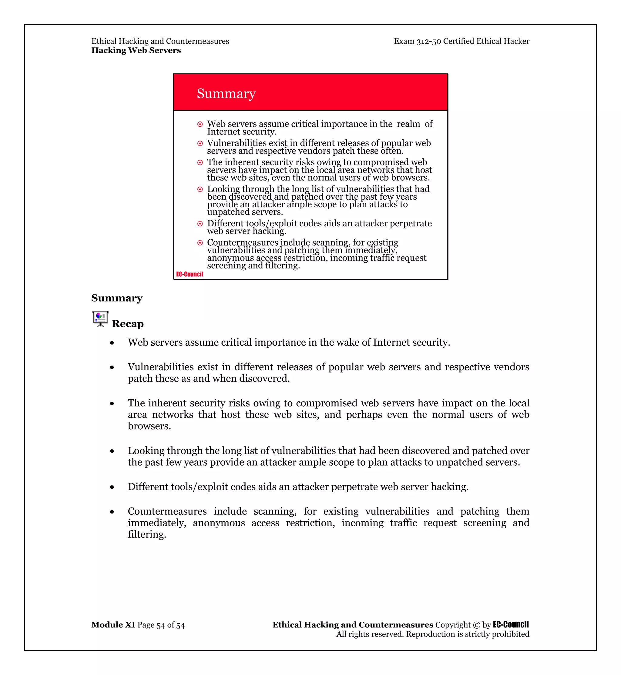 Ethical Hacking and Countermeasures Exam 312-50 Certified Ethical Hacker
Hacking Web Servers
Module XI Page 54 of 54 Ethical Hacking and Countermeasures Copyright © by EC-Council
All rights reserved. Reproduction is strictly prohibited
EC-Council
Summary
Web servers assume critical importance in the realm of
Internet security.
Vulnerabilities exist in different releases of popular web
servers and respective vendors patch these often.
The inherent security risks owing to compromised web
servers have impact on the local area networks that host
these web sites, even the normal users of web browsers.
Looking through the long list of vulnerabilities that had
been discovered and patched over the past few years
provide an attacker ample scope to plan attacks to
unpatched servers.
Different tools/exploit codes aids an attacker perpetrate
web server hacking.
Countermeasures include scanning, for existing
vulnerabilities and patching them immediately,
anonymous access restriction, incoming traffic request
screening and filtering.
Summary
Recap
• Web servers assume critical importance in the wake of Internet security.
• Vulnerabilities exist in different releases of popular web servers and respective vendors
patch these as and when discovered.
• The inherent security risks owing to compromised web servers have impact on the local
area networks that host these web sites, and perhaps even the normal users of web
browsers.
• Looking through the long list of vulnerabilities that had been discovered and patched over
the past few years provide an attacker ample scope to plan attacks to unpatched servers.
• Different tools/exploit codes aids an attacker perpetrate web server hacking.
• Countermeasures include scanning, for existing vulnerabilities and patching them
immediately, anonymous access restriction, incoming traffic request screening and
filtering.
 