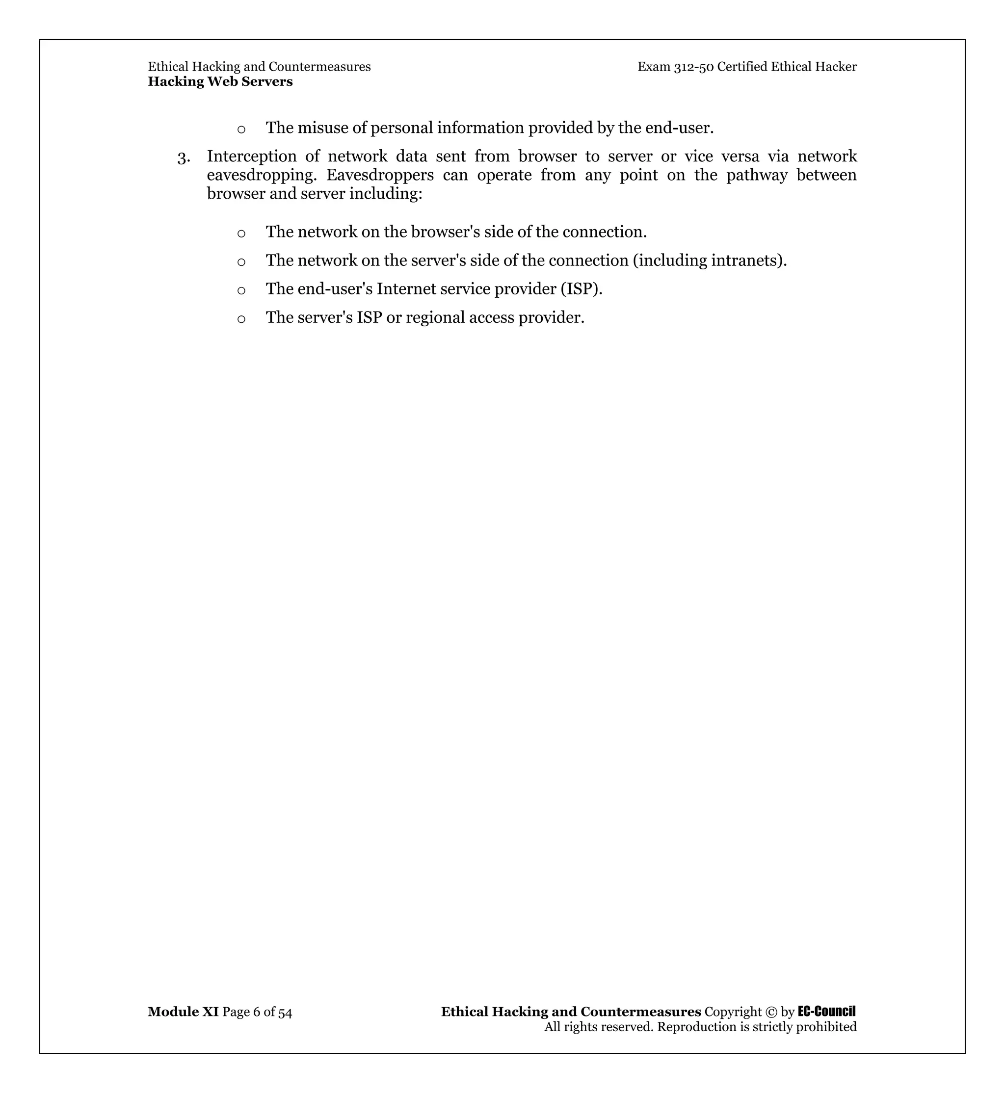 Ethical Hacking and Countermeasures Exam 312-50 Certified Ethical Hacker
Hacking Web Servers
Module XI Page 6 of 54 Ethical Hacking and Countermeasures Copyright © by EC-Council
All rights reserved. Reproduction is strictly prohibited
o The misuse of personal information provided by the end-user.
3. Interception of network data sent from browser to server or vice versa via network
eavesdropping. Eavesdroppers can operate from any point on the pathway between
browser and server including:
o The network on the browser's side of the connection.
o The network on the server's side of the connection (including intranets).
o The end-user's Internet service provider (ISP).
o The server's ISP or regional access provider.
 
