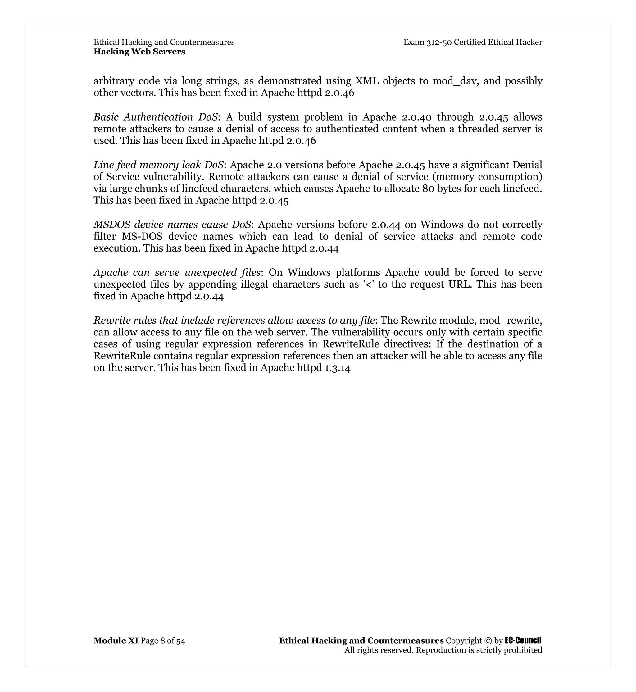 Ethical Hacking and Countermeasures Exam 312-50 Certified Ethical Hacker
Hacking Web Servers
Module XI Page 8 of 54 Ethical Hacking and Countermeasures Copyright © by EC-Council
All rights reserved. Reproduction is strictly prohibited
arbitrary code via long strings, as demonstrated using XML objects to mod_dav, and possibly
other vectors. This has been fixed in Apache httpd 2.0.46
Basic Authentication DoS: A build system problem in Apache 2.0.40 through 2.0.45 allows
remote attackers to cause a denial of access to authenticated content when a threaded server is
used. This has been fixed in Apache httpd 2.0.46
Line feed memory leak DoS: Apache 2.0 versions before Apache 2.0.45 have a significant Denial
of Service vulnerability. Remote attackers can cause a denial of service (memory consumption)
via large chunks of linefeed characters, which causes Apache to allocate 80 bytes for each linefeed.
This has been fixed in Apache httpd 2.0.45
MSDOS device names cause DoS: Apache versions before 2.0.44 on Windows do not correctly
filter MS-DOS device names which can lead to denial of service attacks and remote code
execution. This has been fixed in Apache httpd 2.0.44
Apache can serve unexpected files: On Windows platforms Apache could be forced to serve
unexpected files by appending illegal characters such as '<' to the request URL. This has been
fixed in Apache httpd 2.0.44
Rewrite rules that include references allow access to any file: The Rewrite module, mod_rewrite,
can allow access to any file on the web server. The vulnerability occurs only with certain specific
cases of using regular expression references in RewriteRule directives: If the destination of a
RewriteRule contains regular expression references then an attacker will be able to access any file
on the server. This has been fixed in Apache httpd 1.3.14
 