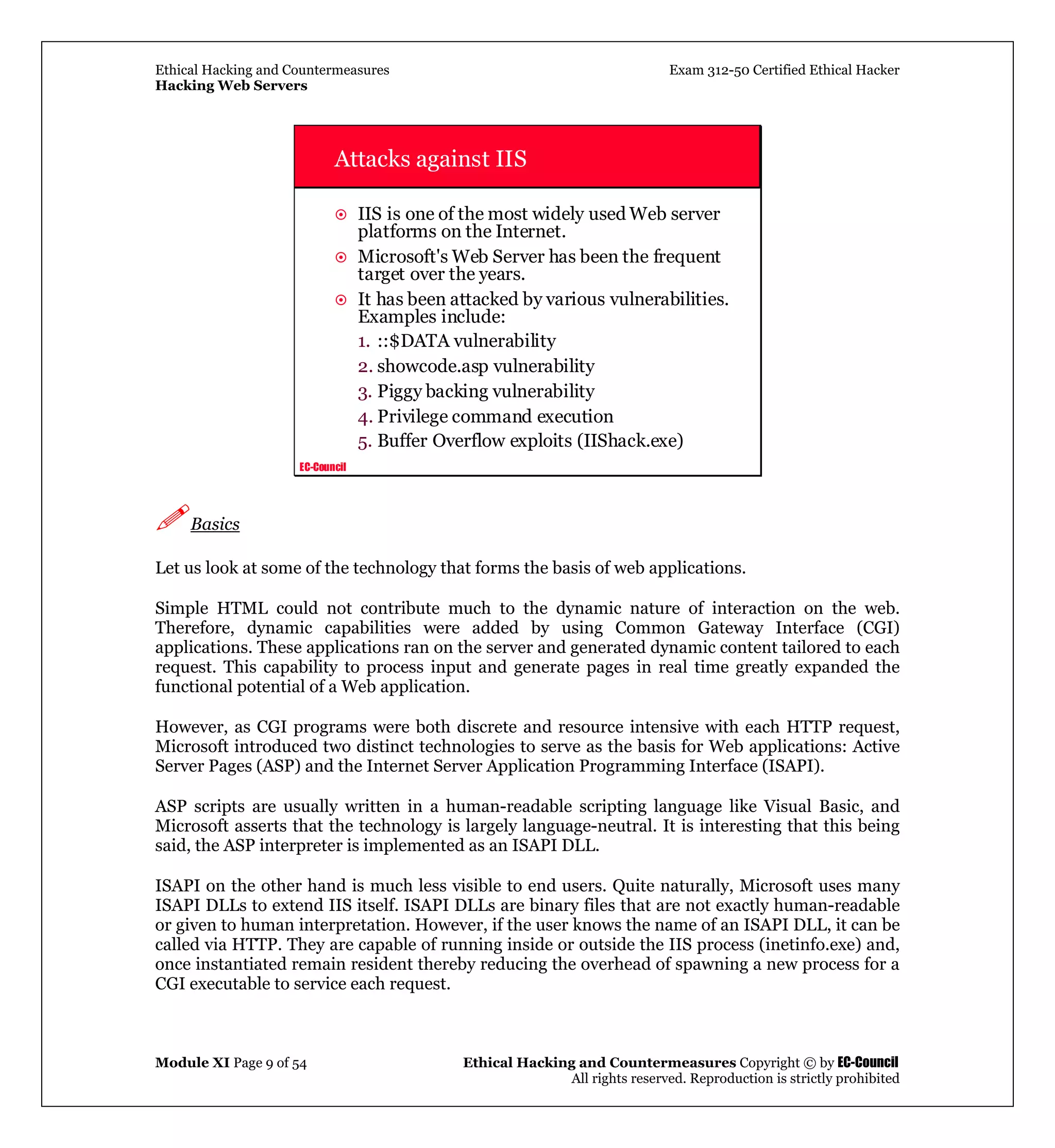 Ethical Hacking and Countermeasures Exam 312-50 Certified Ethical Hacker
Hacking Web Servers
Module XI Page 9 of 54 Ethical Hacking and Countermeasures Copyright © by EC-Council
All rights reserved. Reproduction is strictly prohibited
EC-Council
Attacks against IIS
IIS is one of the most widely used Web server
platforms on the Internet.
Microsoft's Web Server has been the frequent
target over the years.
It has been attacked by various vulnerabilities.
Examples include:
1. ::$DATA vulnerability
2. showcode.asp vulnerability
3. Piggy backing vulnerability
4. Privilege command execution
5. Buffer Overflow exploits (IIShack.exe)
Basics
Let us look at some of the technology that forms the basis of web applications.
Simple HTML could not contribute much to the dynamic nature of interaction on the web.
Therefore, dynamic capabilities were added by using Common Gateway Interface (CGI)
applications. These applications ran on the server and generated dynamic content tailored to each
request. This capability to process input and generate pages in real time greatly expanded the
functional potential of a Web application.
However, as CGI programs were both discrete and resource intensive with each HTTP request,
Microsoft introduced two distinct technologies to serve as the basis for Web applications: Active
Server Pages (ASP) and the Internet Server Application Programming Interface (ISAPI).
ASP scripts are usually written in a human-readable scripting language like Visual Basic, and
Microsoft asserts that the technology is largely language-neutral. It is interesting that this being
said, the ASP interpreter is implemented as an ISAPI DLL.
ISAPI on the other hand is much less visible to end users. Quite naturally, Microsoft uses many
ISAPI DLLs to extend IIS itself. ISAPI DLLs are binary files that are not exactly human-readable
or given to human interpretation. However, if the user knows the name of an ISAPI DLL, it can be
called via HTTP. They are capable of running inside or outside the IIS process (inetinfo.exe) and,
once instantiated remain resident thereby reducing the overhead of spawning a new process for a
CGI executable to service each request.
 