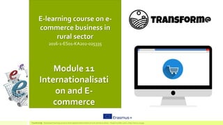 E-learning course on e-
commerce business in
rural sector
2016-1-ES01-KA202-025335
Module 11
Internationalisati
on and E-
commerce
TransForm@ - Game based learning course to boost digital transformation of rural commerce sector – Project number:2016-1-ES01-KA202-025335
 