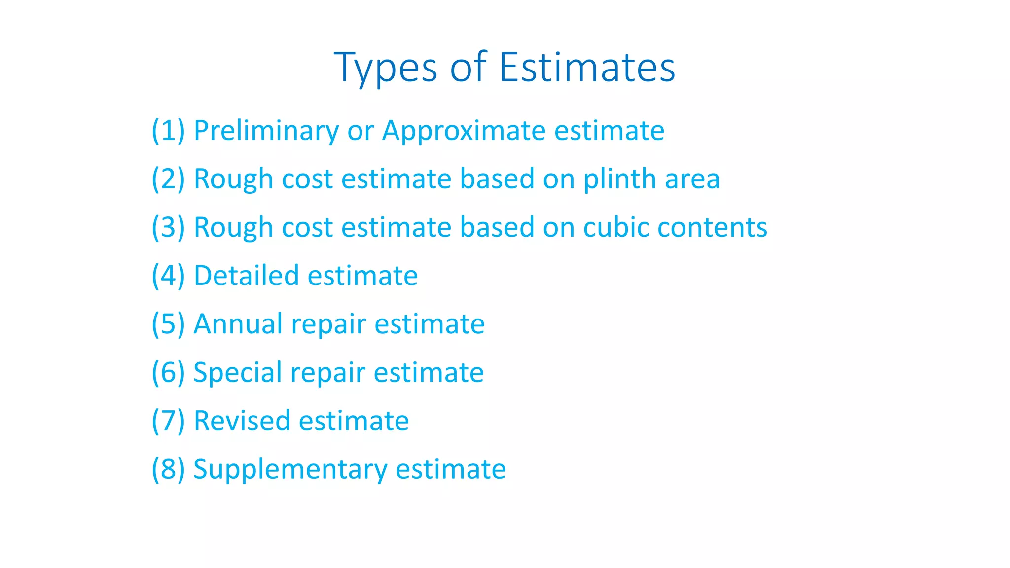 Types of Estimates
(1) Preliminary or Approximate estimate
(2) Rough cost estimate based on plinth area
(3) Rough cost estimate based on cubic contents
(4) Detailed estimate
(5) Annual repair estimate
(6) Special repair estimate
(7) Revised estimate
(8) Supplementary estimate
 