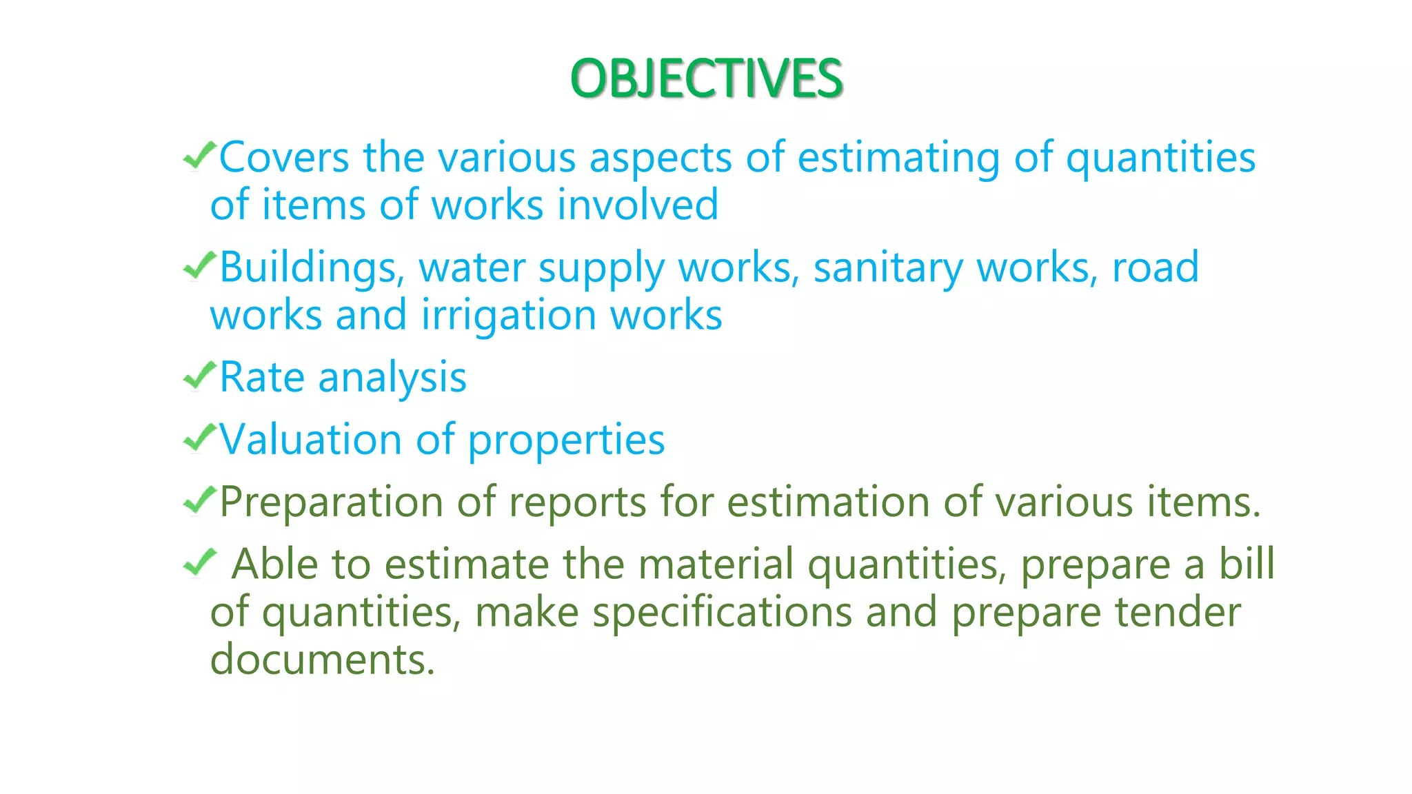 OBJECTIVES
Covers the various aspects of estimating of quantities
of items of works involved
Buildings, water supply works, sanitary works, road
works and irrigation works
Rate analysis
Valuation of properties
Preparation of reports for estimation of various items.
Able to estimate the material quantities, prepare a bill
of quantities, make specifications and prepare tender
documents.
 