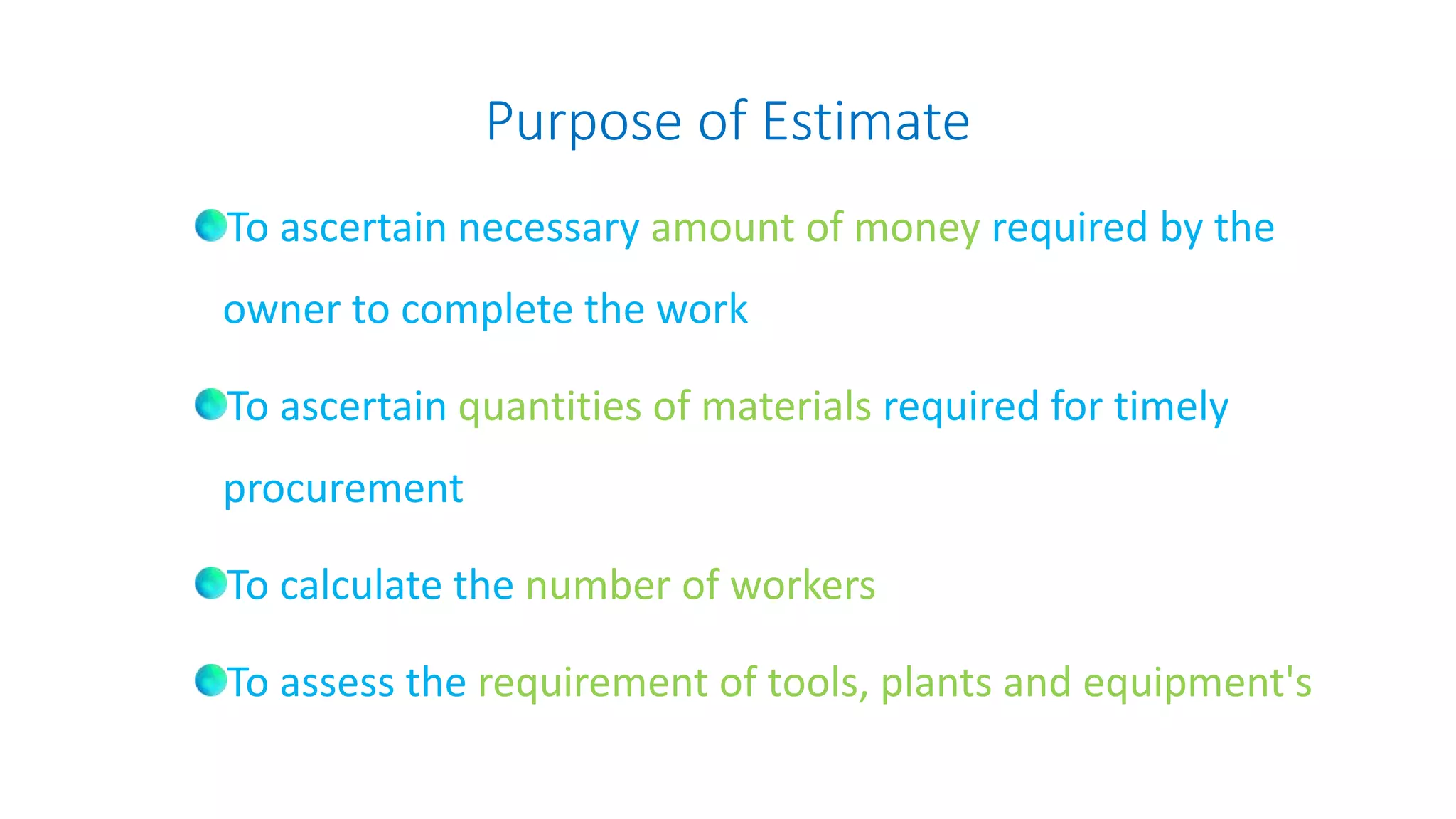 Purpose of Estimate
To ascertain necessary amount of money required by the
owner to complete the work
To ascertain quantities of materials required for timely
procurement
To calculate the number of workers
To assess the requirement of tools, plants and equipment's
 