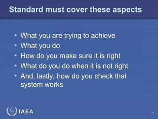 IAEA
Standard must cover these aspects
• What you are trying to achieve
• What you do
• How do you make sure it is right
• What do you do when it is not right
• And, lastly, how do you check that
system works
14
 
