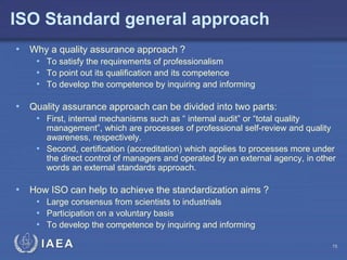 IAEA
ISO Standard general approach
• Why a quality assurance approach ?
• To satisfy the requirements of professionalism
• To point out its qualification and its competence
• To develop the competence by inquiring and informing
• Quality assurance approach can be divided into two parts:
• First, internal mechanisms such as “ internal audit” or “total quality
management”, which are processes of professional self-review and quality
awareness, respectively.
• Second, certification (accreditation) which applies to processes more under
the direct control of managers and operated by an external agency, in other
words an external standards approach.
• How ISO can help to achieve the standardization aims ?
• Large consensus from scientists to industrials
• Participation on a voluntary basis
• To develop the competence by inquiring and informing
15
 