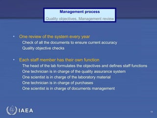 IAEA
• One review of the system every year
Check of all the documents to ensure current accuracy
Quality objective checks
• Each staff member has their own function
The head of the lab formulates the objectives and defines staff functions
One technician is in charge of the quality assurance system
One scientist is in charge of the laboratory material
One technician is in charge of purchases
One scientist is in charge of documents management
Management process
Quality objectives, Management review
19
 