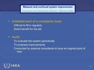 IAEA
Measure and continual system improvement
Corrective and preventive actions / Internal audits
• Establishment of a complaints book:
Difficult to fill in regularly
Direct benefit for the lab
• Audit:
To evaluate the system periodically
To progress improvements
Conducted by external consultants to have an original point of
view
20
 
