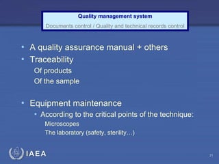 IAEA
• A quality assurance manual + others
• Traceability
Of products
Of the sample
• Equipment maintenance
• According to the critical points of the technique:
Microscopes
The laboratory (safety, sterility…)
Quality management system
Documents control / Quality and technical records control
21
 
