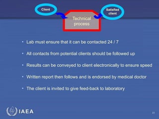 IAEA
• Lab must ensure that it can be contacted 24 / 7
• All contacts from potential clients should be followed up
• Results can be conveyed to client electronically to ensure speed
• Written report then follows and is endorsed by medical doctor
• The client is invited to give feed-back to laboratory
Client Satisfied
client
Technical
process
23
 