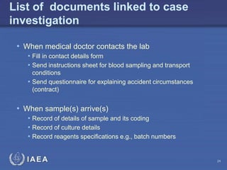 IAEA
List of documents linked to case
investigation
• When medical doctor contacts the lab
• Fill in contact details form
• Send instructions sheet for blood sampling and transport
conditions
• Send questionnaire for explaining accident circumstances
(contract)
• When sample(s) arrive(s)
• Record of details of sample and its coding
• Record of culture details
• Record reagents specifications e.g., batch numbers
24
 