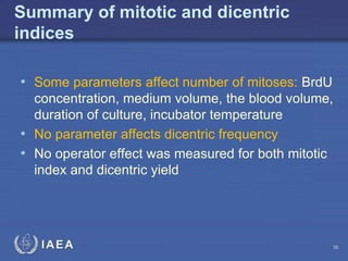 IAEA
Summary of mitotic and dicentric
indices
• Some parameters affect number of mitoses: BrdU
concentration, medium volume, the blood volume,
duration of culture, incubator temperature
• No parameter affects dicentric frequency
• No operator effect was measured for both mitotic
index and dicentric yield
36
 