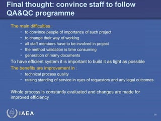 IAEA
Final thought: convince staff to follow
QA&QC programme
The main difficulties :
• to convince people of importance of such project
• to change their way of working
• all staff members have to be involved in project
• the method validation is time consuming
• generation of many documents
To have efficient system it is important to build it as light as possible
The benefits are improvement in :
• technical process quality
• raising standing of service in eyes of requestors and any legal outcomes
Whole process is constantly evaluated and changes are made for
improved efficiency
38
 
