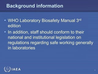 IAEA
Background information
• WHO Laboratory Biosafety Manual 3rd
edition
• In addition, staff should conform to their
national and institutional legislation on
regulations regarding safe working generally
in laboratories
4
 