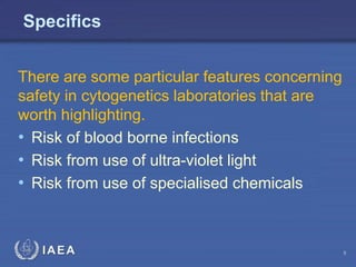 IAEA
Specifics
There are some particular features concerning
safety in cytogenetics laboratories that are
worth highlighting.
• Risk of blood borne infections
• Risk from use of ultra-violet light
• Risk from use of specialised chemicals
5
 