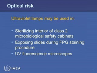 IAEA
Optical risk
Ultraviolet lamps may be used in:
• Sterilizing interior of class 2
microbiological safety cabinets
• Exposing slides during FPG staining
procedure
• UV fluorescence microscopes
7
 