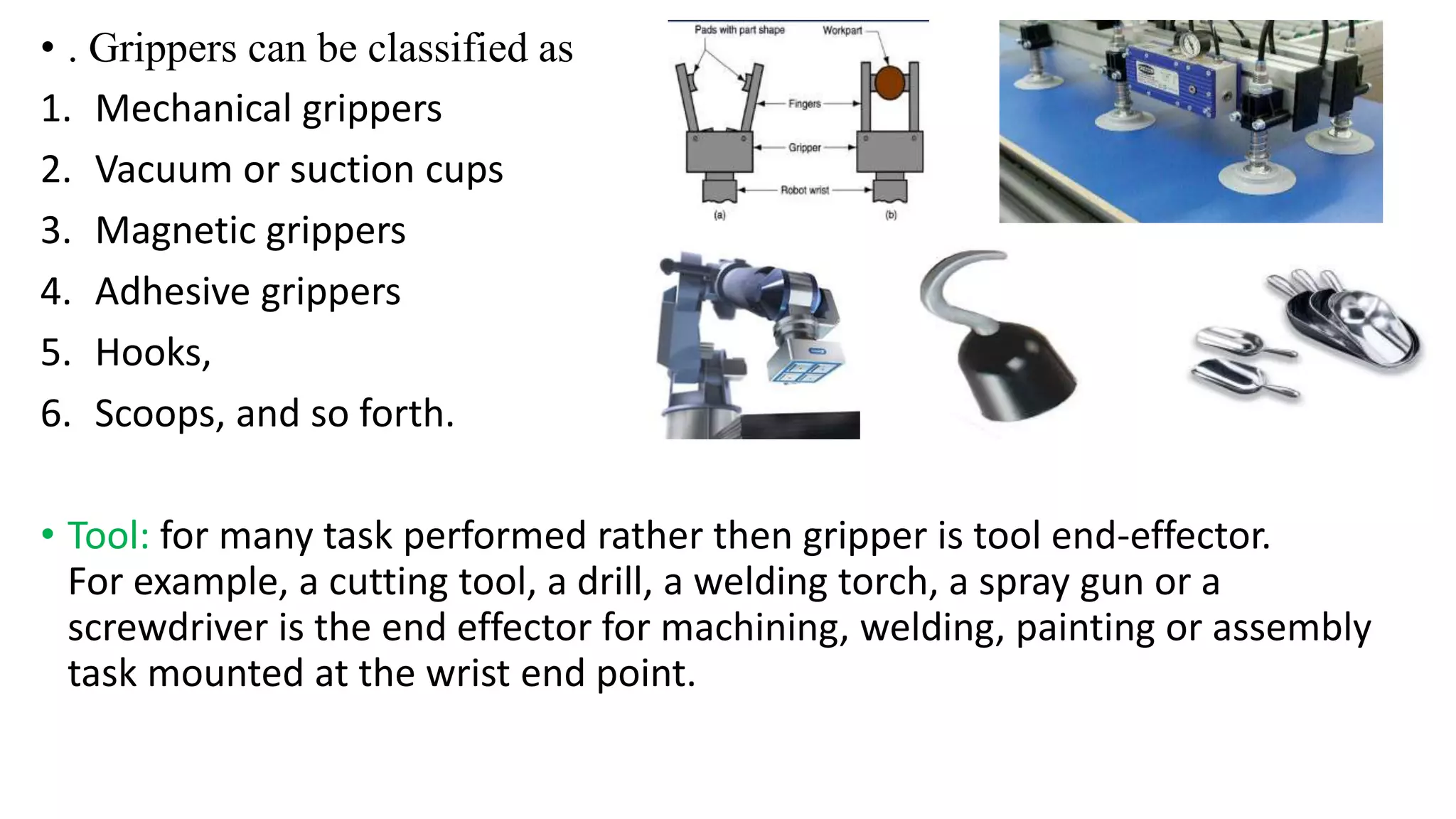 • . Grippers can be classified as
1. Mechanical grippers
2. Vacuum or suction cups
3. Magnetic grippers
4. Adhesive grippers
5. Hooks,
6. Scoops, and so forth.
• Tool: for many task performed rather then gripper is tool end-effector.
For example, a cutting tool, a drill, a welding torch, a spray gun or a
screwdriver is the end effector for machining, welding, painting or assembly
task mounted at the wrist end point.
 