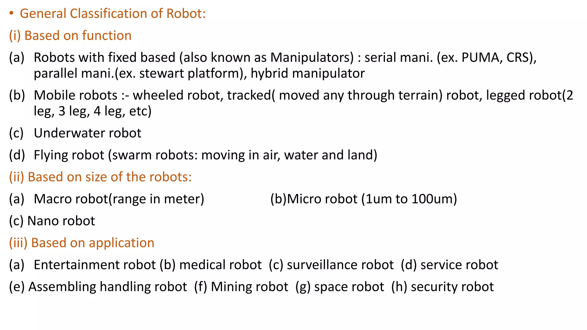 • General Classification of Robot:
(i) Based on function
(a) Robots with fixed based (also known as Manipulators) : serial mani. (ex. PUMA, CRS),
parallel mani.(ex. stewart platform), hybrid manipulator
(b) Mobile robots :- wheeled robot, tracked( moved any through terrain) robot, legged robot(2
leg, 3 leg, 4 leg, etc)
(c) Underwater robot
(d) Flying robot (swarm robots: moving in air, water and land)
(ii) Based on size of the robots:
(a) Macro robot(range in meter) (b)Micro robot (1um to 100um)
(c) Nano robot
(iii) Based on application
(a) Entertainment robot (b) medical robot (c) surveillance robot (d) service robot
(e) Assembling handling robot (f) Mining robot (g) space robot (h) security robot
 