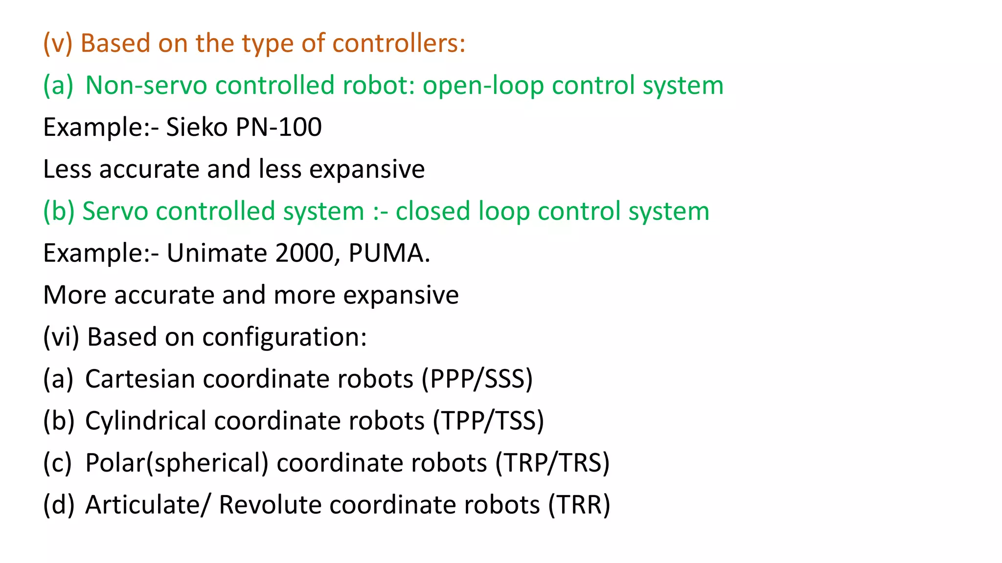(v) Based on the type of controllers:
(a) Non-servo controlled robot: open-loop control system
Example:- Sieko PN-100
Less accurate and less expansive
(b) Servo controlled system :- closed loop control system
Example:- Unimate 2000, PUMA.
More accurate and more expansive
(vi) Based on configuration:
(a) Cartesian coordinate robots (PPP/SSS)
(b) Cylindrical coordinate robots (TPP/TSS)
(c) Polar(spherical) coordinate robots (TRP/TRS)
(d) Articulate/ Revolute coordinate robots (TRR)
 