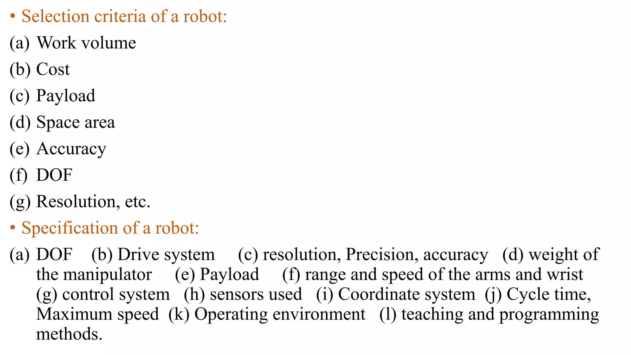 • Selection criteria of a robot:
(a) Work volume
(b) Cost
(c) Payload
(d) Space area
(e) Accuracy
(f) DOF
(g) Resolution, etc.
• Specification of a robot:
(a) DOF (b) Drive system (c) resolution, Precision, accuracy (d) weight of
the manipulator (e) Payload (f) range and speed of the arms and wrist
(g) control system (h) sensors used (i) Coordinate system (j) Cycle time,
Maximum speed (k) Operating environment (l) teaching and programming
methods.
 