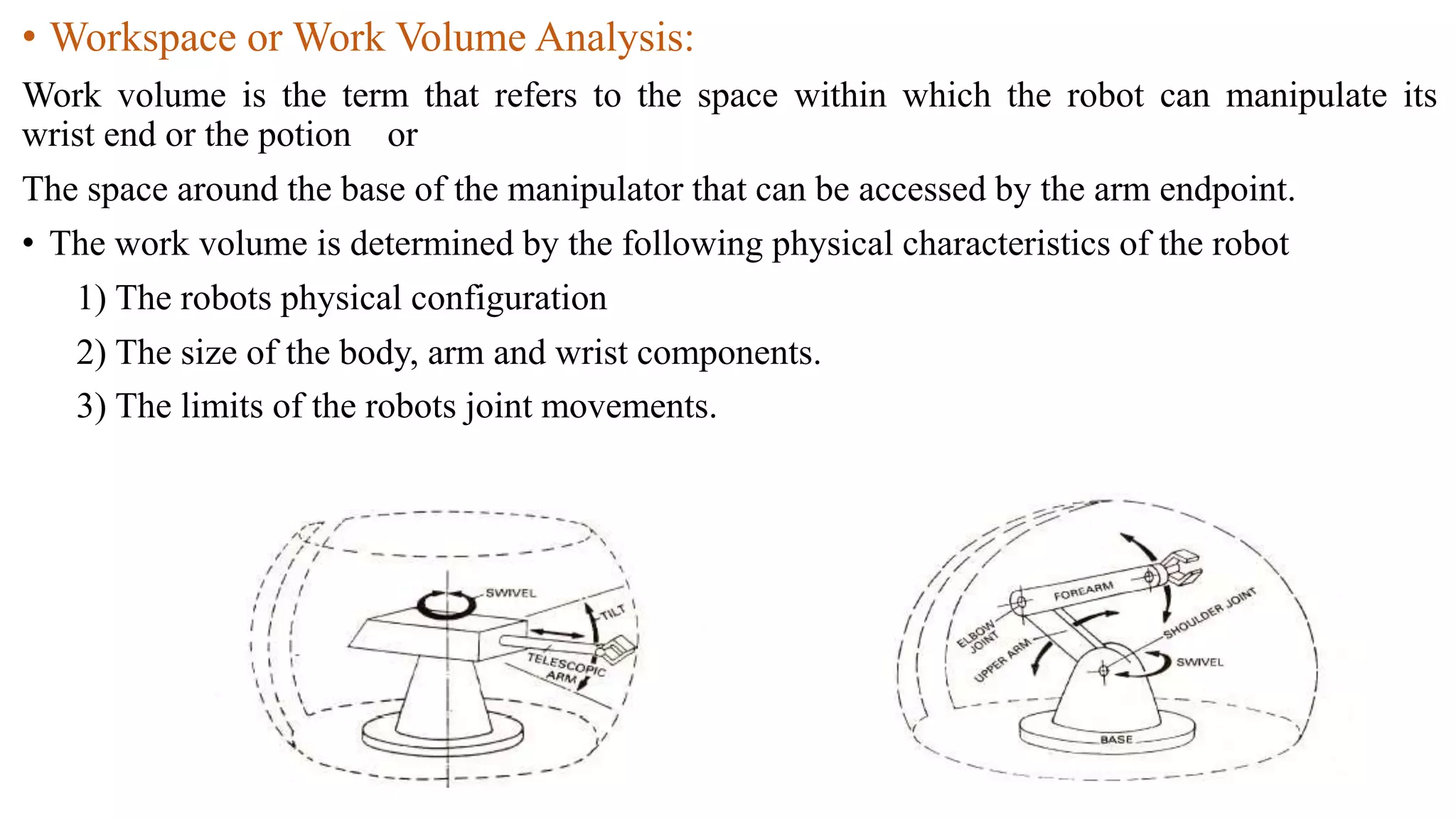 • Workspace or Work Volume Analysis:
Work volume is the term that refers to the space within which the robot can manipulate its
wrist end or the potion or
The space around the base of the manipulator that can be accessed by the arm endpoint.
• The work volume is determined by the following physical characteristics of the robot
1) The robots physical configuration
2) The size of the body, arm and wrist components.
3) The limits of the robots joint movements.
 