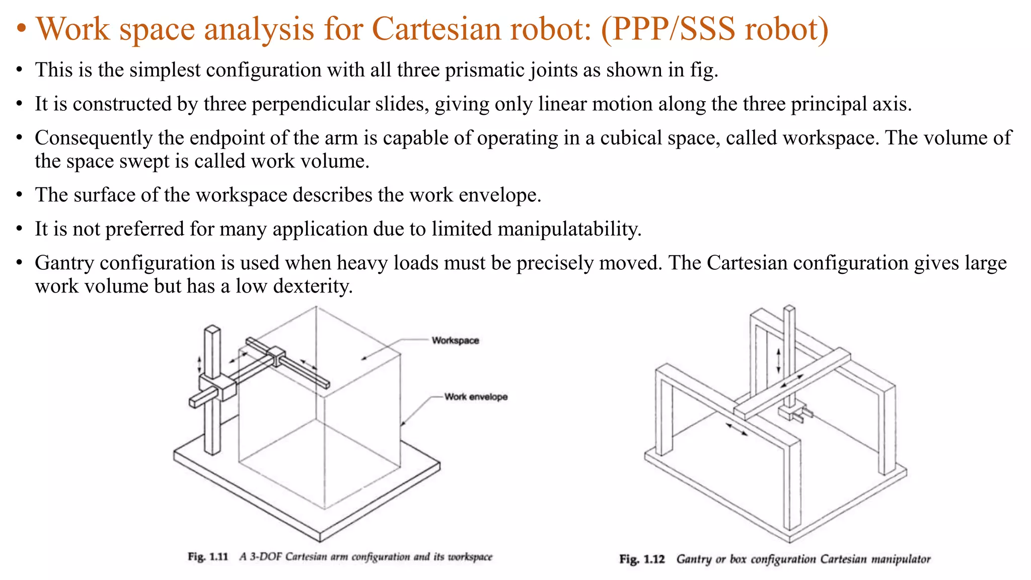 • Work space analysis for Cartesian robot: (PPP/SSS robot)
• This is the simplest configuration with all three prismatic joints as shown in fig.
• It is constructed by three perpendicular slides, giving only linear motion along the three principal axis.
• Consequently the endpoint of the arm is capable of operating in a cubical space, called workspace. The volume of
the space swept is called work volume.
• The surface of the workspace describes the work envelope.
• It is not preferred for many application due to limited manipulatability.
• Gantry configuration is used when heavy loads must be precisely moved. The Cartesian configuration gives large
work volume but has a low dexterity.
 