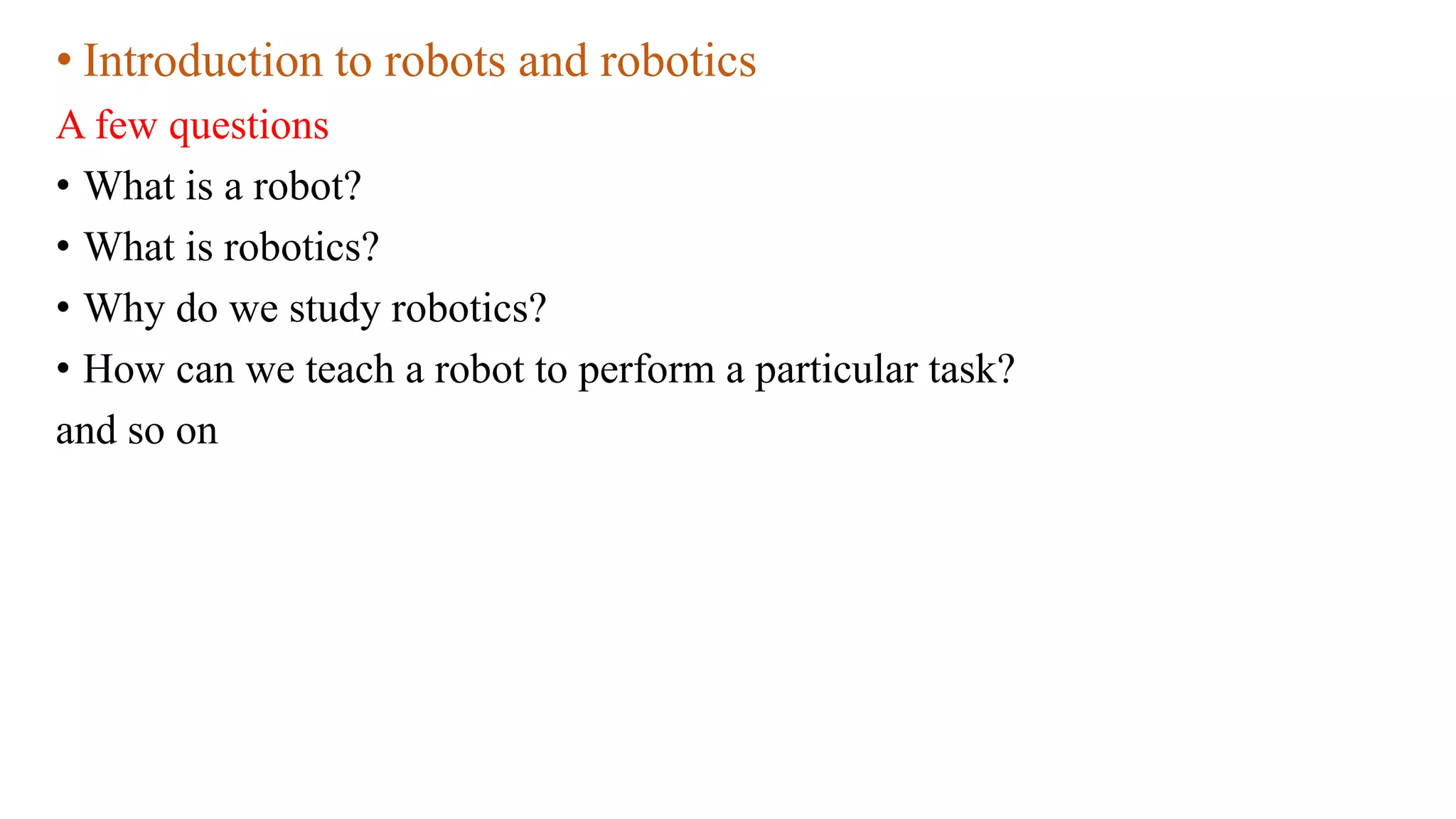 • Introduction to robots and robotics
A few questions
• What is a robot?
• What is robotics?
• Why do we study robotics?
• How can we teach a robot to perform a particular task?
and so on
 
