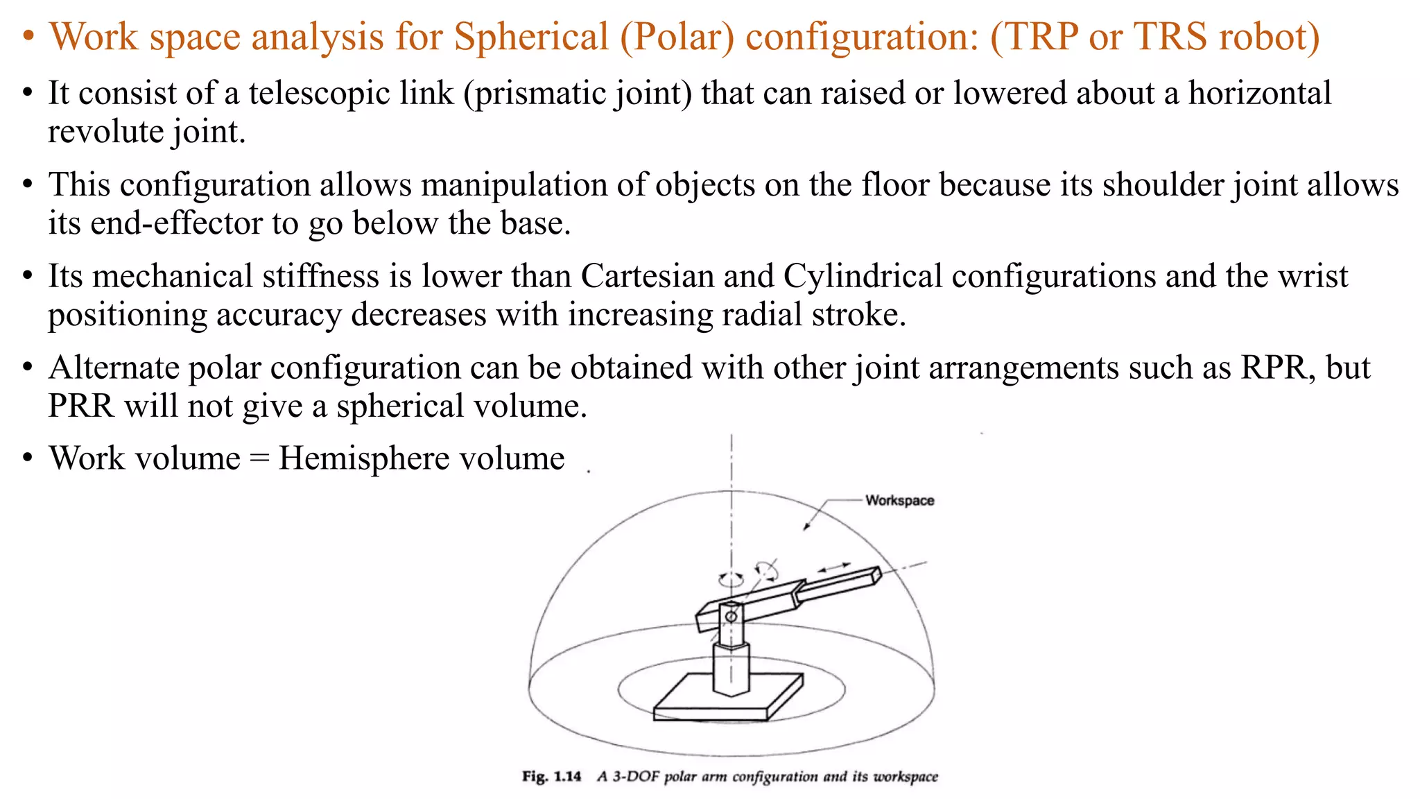 • Work space analysis for Spherical (Polar) configuration: (TRP or TRS robot)
• It consist of a telescopic link (prismatic joint) that can raised or lowered about a horizontal
revolute joint.
• This configuration allows manipulation of objects on the floor because its shoulder joint allows
its end-effector to go below the base.
• Its mechanical stiffness is lower than Cartesian and Cylindrical configurations and the wrist
positioning accuracy decreases with increasing radial stroke.
• Alternate polar configuration can be obtained with other joint arrangements such as RPR, but
PRR will not give a spherical volume.
• Work volume = Hemisphere volume
 