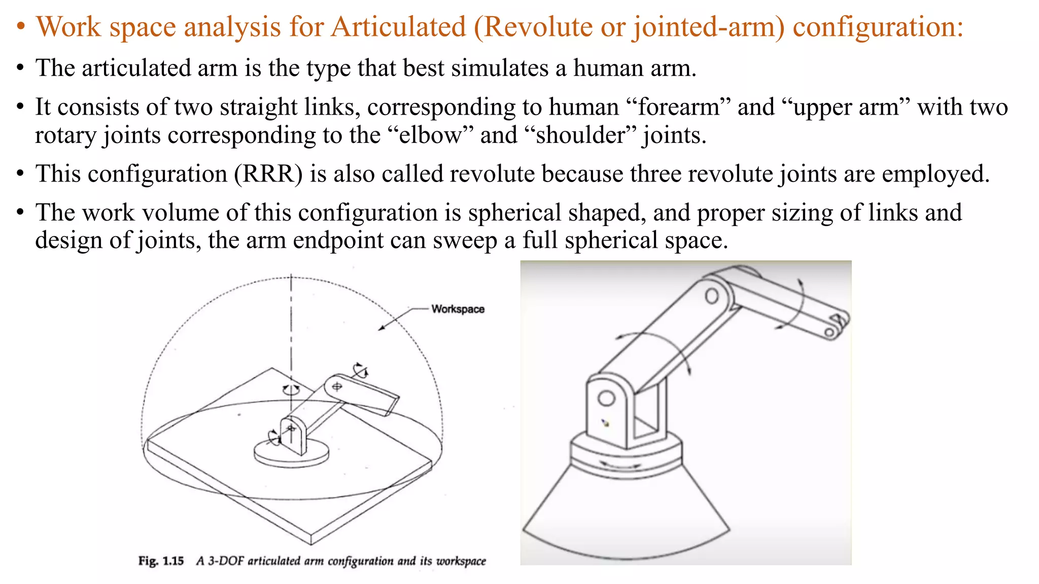 • Work space analysis for Articulated (Revolute or jointed-arm) configuration:
• The articulated arm is the type that best simulates a human arm.
• It consists of two straight links, corresponding to human “forearm” and “upper arm” with two
rotary joints corresponding to the “elbow” and “shoulder” joints.
• This configuration (RRR) is also called revolute because three revolute joints are employed.
• The work volume of this configuration is spherical shaped, and proper sizing of links and
design of joints, the arm endpoint can sweep a full spherical space.
 