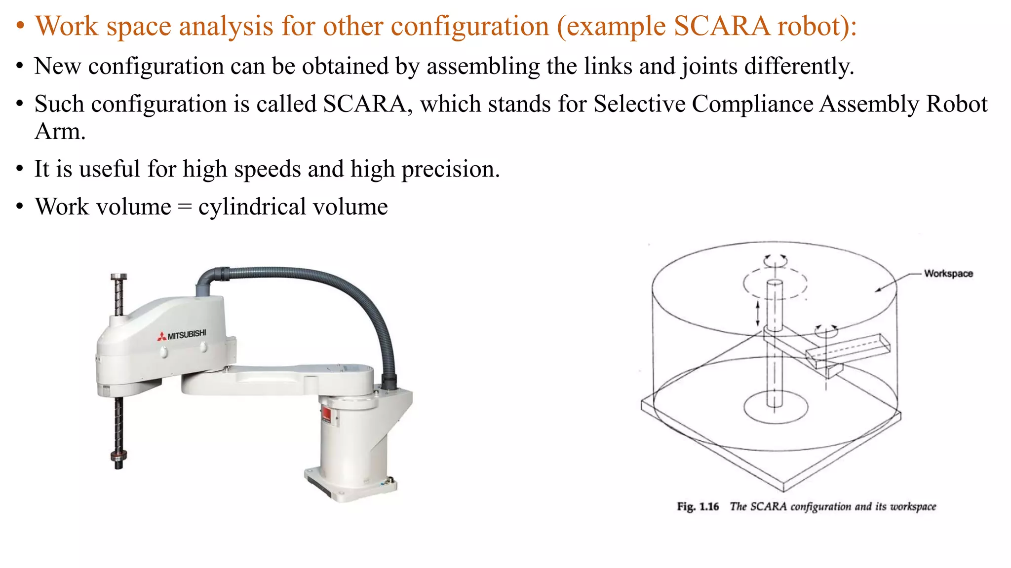 • Work space analysis for other configuration (example SCARA robot):
• New configuration can be obtained by assembling the links and joints differently.
• Such configuration is called SCARA, which stands for Selective Compliance Assembly Robot
Arm.
• It is useful for high speeds and high precision.
• Work volume = cylindrical volume
 