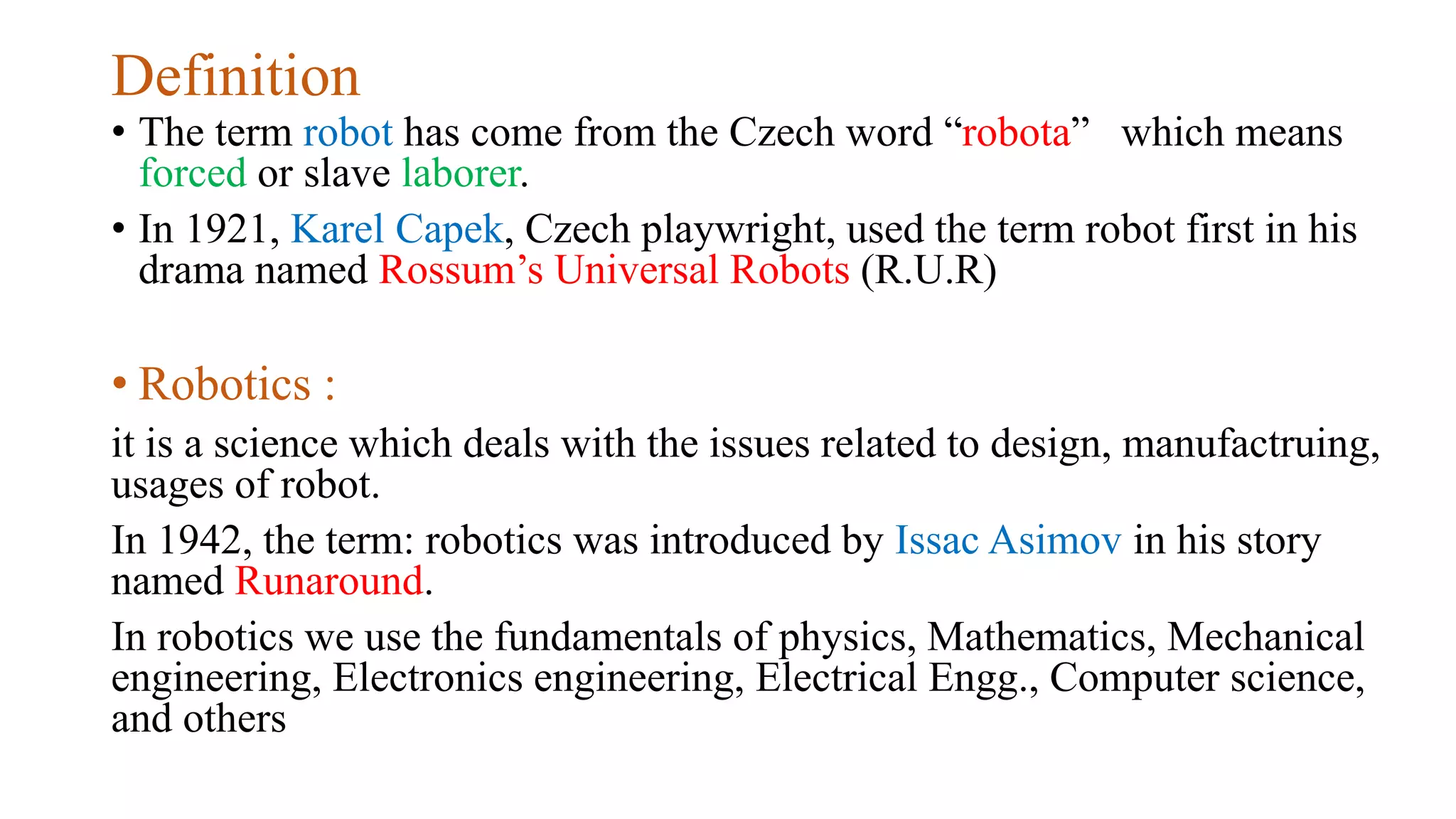 Definition
• The term robot has come from the Czech word “robota” which means
forced or slave laborer.
• In 1921, Karel Capek, Czech playwright, used the term robot first in his
drama named Rossum’s Universal Robots (R.U.R)
• Robotics :
it is a science which deals with the issues related to design, manufactruing,
usages of robot.
In 1942, the term: robotics was introduced by Issac Asimov in his story
named Runaround.
In robotics we use the fundamentals of physics, Mathematics, Mechanical
engineering, Electronics engineering, Electrical Engg., Computer science,
and others
 