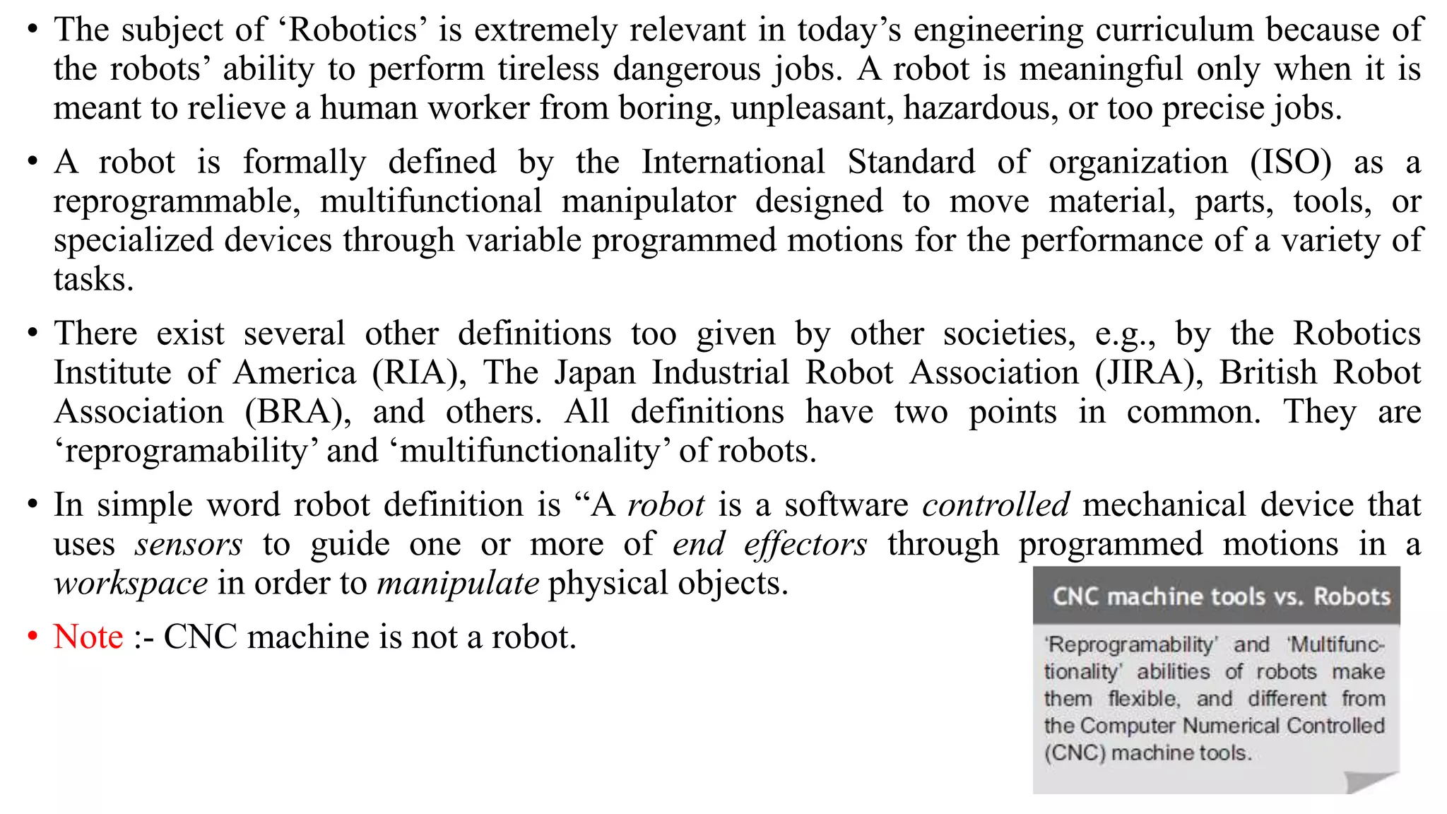 • The subject of ‘Robotics’ is extremely relevant in today’s engineering curriculum because of
the robots’ ability to perform tireless dangerous jobs. A robot is meaningful only when it is
meant to relieve a human worker from boring, unpleasant, hazardous, or too precise jobs.
• A robot is formally defined by the International Standard of organization (ISO) as a
reprogrammable, multifunctional manipulator designed to move material, parts, tools, or
specialized devices through variable programmed motions for the performance of a variety of
tasks.
• There exist several other definitions too given by other societies, e.g., by the Robotics
Institute of America (RIA), The Japan Industrial Robot Association (JIRA), British Robot
Association (BRA), and others. All definitions have two points in common. They are
‘reprogramability’ and ‘multifunctionality’ of robots.
• In simple word robot definition is “A robot is a software controlled mechanical device that
uses sensors to guide one or more of end effectors through programmed motions in a
workspace in order to manipulate physical objects.
• Note :- CNC machine is not a robot.
 