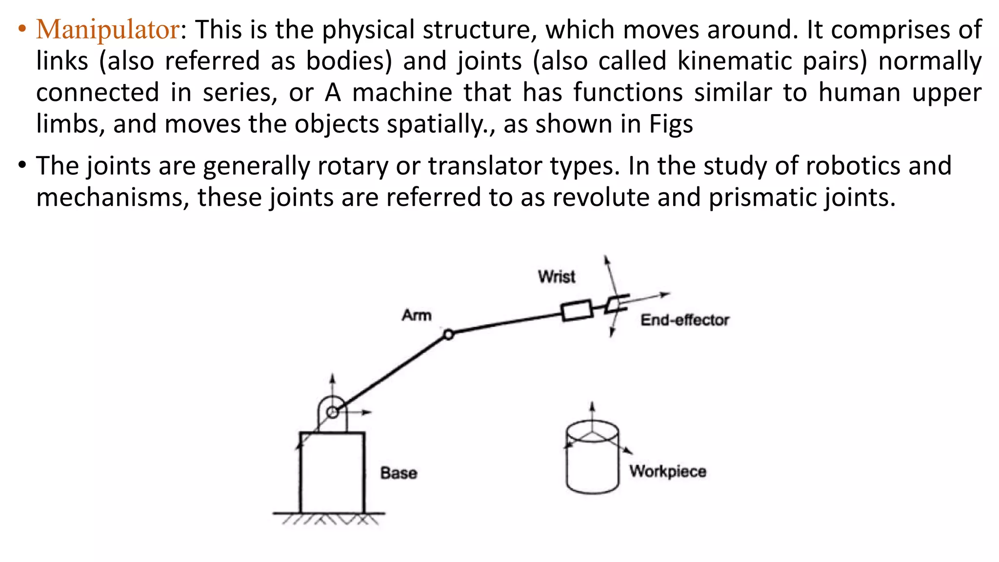 • Manipulator: This is the physical structure, which moves around. It comprises of
links (also referred as bodies) and joints (also called kinematic pairs) normally
connected in series, or A machine that has functions similar to human upper
limbs, and moves the objects spatially., as shown in Figs
• The joints are generally rotary or translator types. In the study of robotics and
mechanisms, these joints are referred to as revolute and prismatic joints.
 
