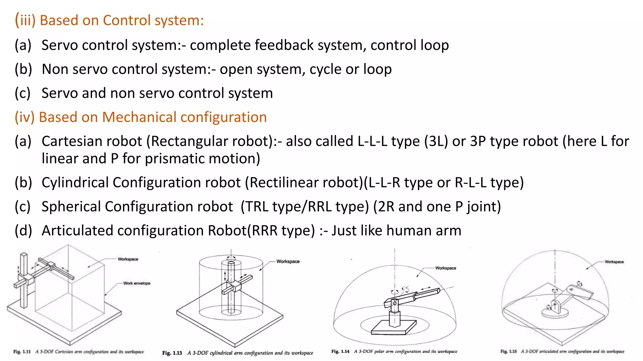(iii) Based on Control system:
(a) Servo control system:- complete feedback system, control loop
(b) Non servo control system:- open system, cycle or loop
(c) Servo and non servo control system
(iv) Based on Mechanical configuration
(a) Cartesian robot (Rectangular robot):- also called L-L-L type (3L) or 3P type robot (here L for
linear and P for prismatic motion)
(b) Cylindrical Configuration robot (Rectilinear robot)(L-L-R type or R-L-L type)
(c) Spherical Configuration robot (TRL type/RRL type) (2R and one P joint)
(d) Articulated configuration Robot(RRR type) :- Just like human arm
 