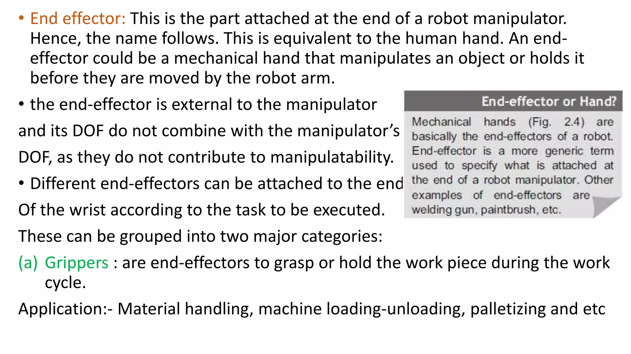 • End effector: This is the part attached at the end of a robot manipulator.
Hence, the name follows. This is equivalent to the human hand. An end-
effector could be a mechanical hand that manipulates an object or holds it
before they are moved by the robot arm.
• the end-effector is external to the manipulator
and its DOF do not combine with the manipulator’s
DOF, as they do not contribute to manipulatability.
• Different end-effectors can be attached to the end
Of the wrist according to the task to be executed.
These can be grouped into two major categories:
(a) Grippers : are end-effectors to grasp or hold the work piece during the work
cycle.
Application:- Material handling, machine loading-unloading, palletizing and etc
 
