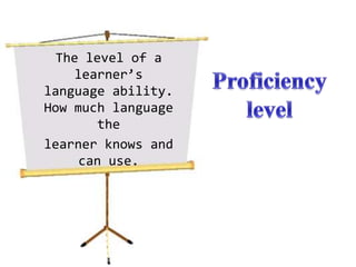The level of a learner’s language ability. How much language thelearner knows and can use.Proficiency level