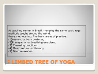 5 LIMBED TREE OF YOGA
At teaching center in Brazil, - employ the same basic Yoga
methods taught around the world.
these methods into five basic areas of practice:
(1)Asanas, or body postures,
(2)Pranayama, or breathing exercises,
(3) Cleansing practices,
(4) Music and sound therapy,
(5) Deep relaxation.
 