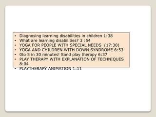 • Diagnosing learning disabilities in children 1:38
• What are learning disabilities? 3 :54
• YOGA FOR PEOPLE WITH SPECIAL NEEDS (17:30)
• YOGA AND CHILDREN WITH DOWN SYNDROME 6:53
• 0to 5 in 30 minutes! Sand play therapy 6:37
• PLAY THERAPY WITH EXPLANATION OF TECHNIQUES
8:04
• PLAYTHERAPY ANIMATION 1:11
 