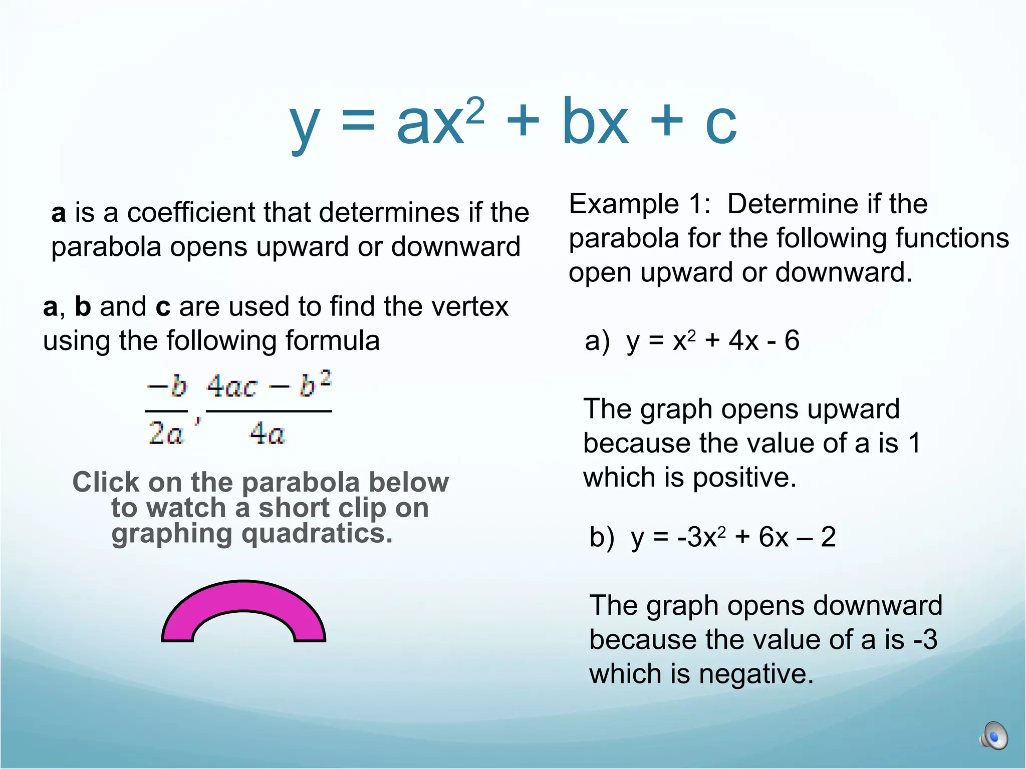 y = ax 2 + bx + c Click on the parabola below to watch a short clip on graphing quadratics. a is a coefficient that determines if the parabola opens upward or downward a , b and c are used to find the vertex using the following formula Example 1: Determine if the parabola for the following functions open upward or downward. a) y = x 2 + 4x - 6 The graph opens upward because the value of a is 1 which is positive. b) y = -3x 2 + 6x – 2 The graph opens downward because the value of a is -3 which is negative.