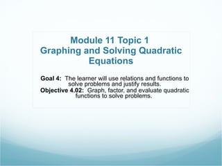 Module 11 Topic 1  Graphing and Solving Quadratic Equations Goal 4:  The learner will use relations and functions to solve problems and justify results. Objective 4.02:  Graph, factor, and evaluate quadratic functions to solve problems.  