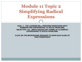 GOAL 1:  THE LEARNER WILL PERFORM OPERATIONS WITH NUMBERS AND EXPRESSIONS TO SOLVE PROBLEMS. OBJECTIVE 1.01:  WRITE EQUIVALENT FORMS OF ALGEBRAIC EXPRESSIONS TO SOLVE PROBLEMS. CLICK ON THE MICROPHONE SPEAKER TO HEAR EACH SLIDE OF THIS POWERPOINT! Module 11 Topic 2 Simplifying Radical Expressions 