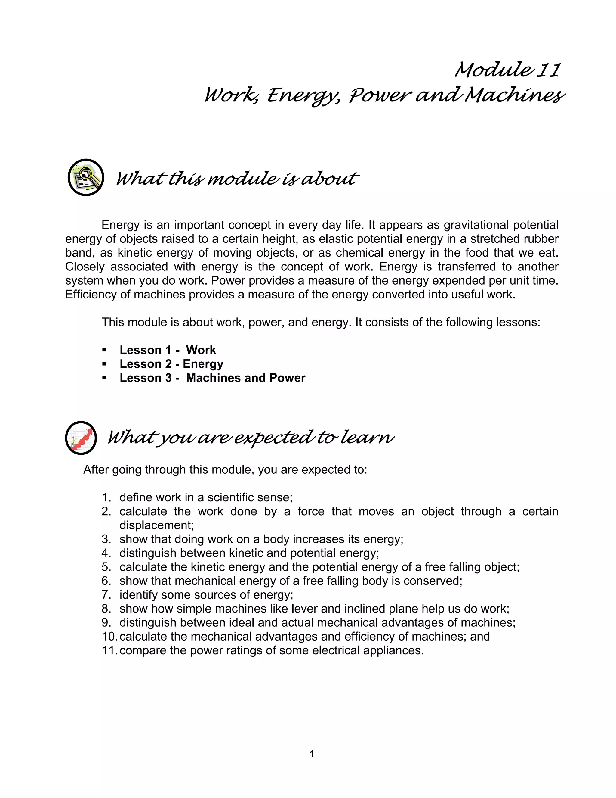 1
Module 11
Work, Energy, Power and Machines
What this module is about
Energy is an important concept in every day life. It appears as gravitational potential
energy of objects raised to a certain height, as elastic potential energy in a stretched rubber
band, as kinetic energy of moving objects, or as chemical energy in the food that we eat.
Closely associated with energy is the concept of work. Energy is transferred to another
system when you do work. Power provides a measure of the energy expended per unit time.
Efficiency of machines provides a measure of the energy converted into useful work.
This module is about work, power, and energy. It consists of the following lessons:
Lesson 1 - Work
Lesson 2 - Energy
Lesson 3 - Machines and Power
What you are expected to learn
After going through this module, you are expected to:
1. define work in a scientific sense;
2. calculate the work done by a force that moves an object through a certain
displacement;
3. show that doing work on a body increases its energy;
4. distinguish between kinetic and potential energy;
5. calculate the kinetic energy and the potential energy of a free falling object;
6. show that mechanical energy of a free falling body is conserved;
7. identify some sources of energy;
8. show how simple machines like lever and inclined plane help us do work;
9. distinguish between ideal and actual mechanical advantages of machines;
10.calculate the mechanical advantages and efficiency of machines; and
11.compare the power ratings of some electrical appliances.
 