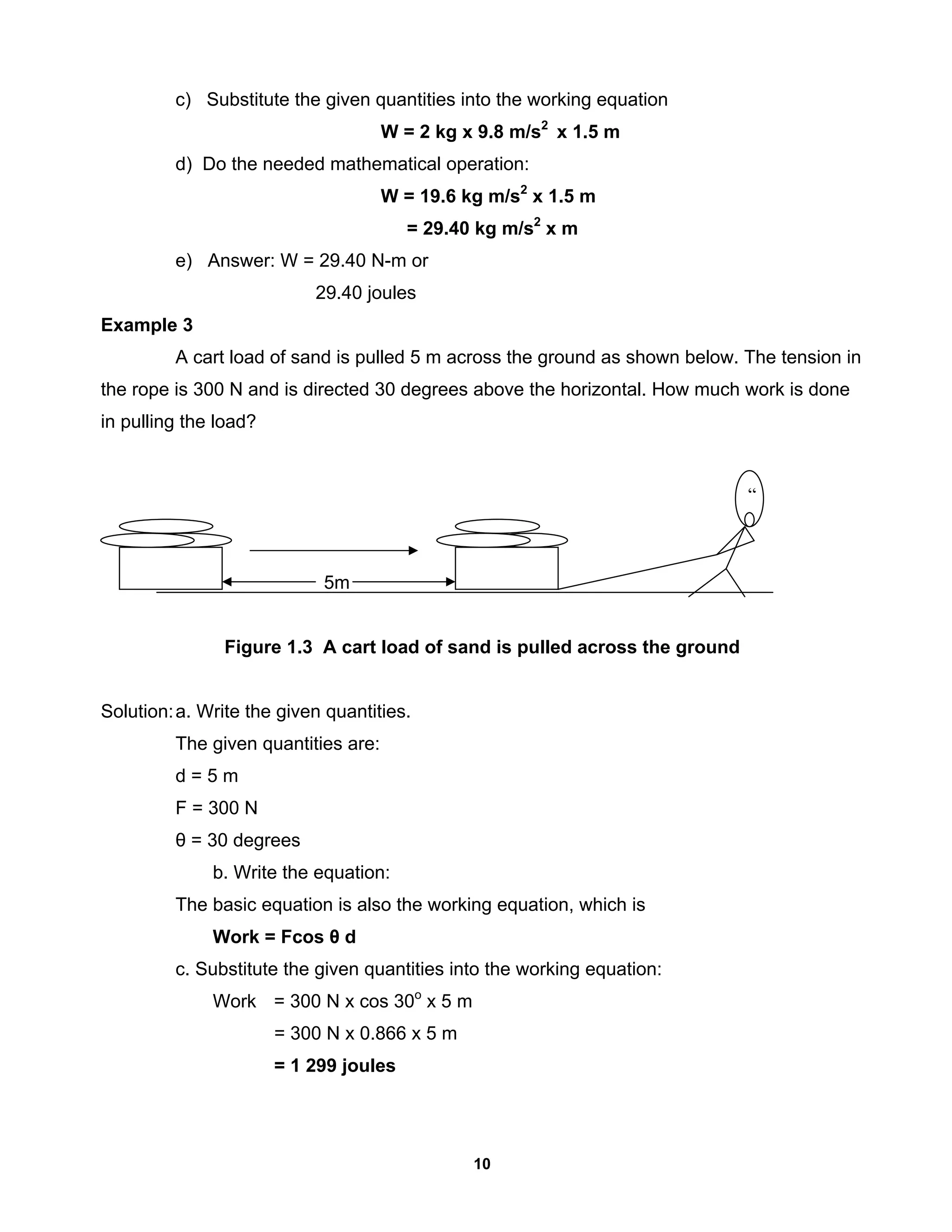 10
c) Substitute the given quantities into the working equation
W = 2 kg x 9.8 m/s2
x 1.5 m
d) Do the needed mathematical operation:
W = 19.6 kg m/s2
x 1.5 m
= 29.40 kg m/s2
x m
e) Answer: W = 29.40 N-m or
29.40 joules
Example 3
A cart load of sand is pulled 5 m across the ground as shown below. The tension in
the rope is 300 N and is directed 30 degrees above the horizontal. How much work is done
in pulling the load?
5m
Figure 1.3 A cart load of sand is pulled across the ground
Solution:a. Write the given quantities.
The given quantities are:
d = 5 m
F = 300 N
θ = 30 degrees
b. Write the equation:
The basic equation is also the working equation, which is
Work = Fcos θ d
c. Substitute the given quantities into the working equation:
Work = 300 N x cos 30o
x 5 m
= 300 N x 0.866 x 5 m
= 1 299 joules
“
 
