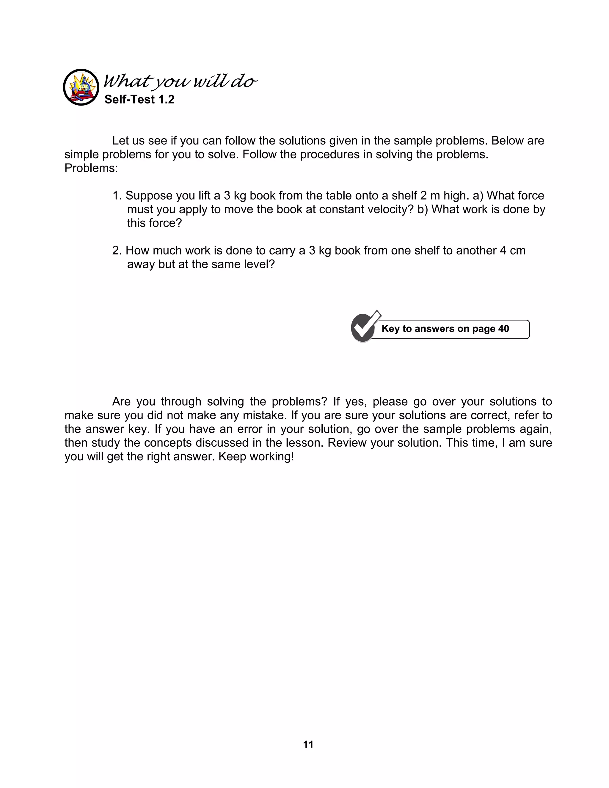 11
What you will do
Self-Test 1.2
Let us see if you can follow the solutions given in the sample problems. Below are
simple problems for you to solve. Follow the procedures in solving the problems.
Problems:
1. Suppose you lift a 3 kg book from the table onto a shelf 2 m high. a) What force
must you apply to move the book at constant velocity? b) What work is done by
this force?
2. How much work is done to carry a 3 kg book from one shelf to another 4 cm
away but at the same level?
Are you through solving the problems? If yes, please go over your solutions to
make sure you did not make any mistake. If you are sure your solutions are correct, refer to
the answer key. If you have an error in your solution, go over the sample problems again,
then study the concepts discussed in the lesson. Review your solution. This time, I am sure
you will get the right answer. Keep working!
Key to answers on page 40
 